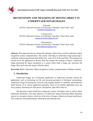 International Journal of MC Square Scientific Research Vol.8, No.1 Nov 2016
93
RECOGNITION AND TRACKING OF MOVING OBJECT IN
UNDERWTAER SONAR IMAGES
S.Karthik
AP/ECE, Mahendra Institute of Technology, Namakkal, Tamil Nadu, India
karthikss42@gmail.com
V.Annapoorani
AP/ECE, Mahendra Institute of Technology, Namakkal, Tamil Nadu, India
annapoornisathya@gmail.com
S.Dineshkumar
AP/ECE, Mahendra Institute of Technology, Namakkal, Tamil Nadu, India
todineshkumar@gmail.com
Abstract--This paper presents an resourceful technique which can be used for underwater object
recognition system computerization. The mainly vital thing in underwater image processing is
collection of processing domain (like RGB, Gray- scale, R, G, B etc) and filter. The tracking was
carried out by the application of Wiener filter that enables the tracking of objects. Underwater
image processing for object recognition is a system which loads a image, pre- processes the
image, filters and scales the image to find the object.
Keywords: RGB, Underwater, Object recognition, System, computerization, Database, Internet
1. Introduction
Underwater Images are of dominant significance in underwater scientific mission for
applications such as monitoring sea life and assessing geological or biological surroundings.
Underwater Image Processing has received wide-ranging attention in academic and production
fields because of its various application potentials. Some of its possible application areas are
Navy purpose, Detecting new fish species, Oil pipeline, optic-fiber cable etc.
The detection system should have underwater camera. Nowadays sonar is used to detect
underwater submarines. The main objective of Underwater Image Processing Object Detection
system is to recognize objects, which are in the form of images, without any human interference.
This is done by extracting boundary information and reducing noise.
 