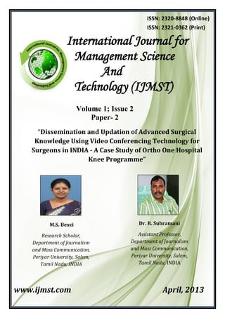 Volume 1; Issue 2
Paper- 2
“Dissemination and Updation of Advanced Surgical
Knowledge Using Video Conferencing Technology for
Surgeons in INDIA - A Case Study of Ortho One Hospital
Knee Programme”
www.ijmst.com April, 2013
International Journal for
Management Science
And
Technology (IJMST)
ISSN: 2320-8848 (Online)
ISSN: 2321-0362 (Print)
M.S. Bexci
Research Scholar,
Department of Journalism
and Mass Communication,
Periyar University, Salem,
Tamil Nadu, INDIA
Dr. R. Subramani
Assistant Professor,
Department of Journalism
and Mass Communication,
Periyar University, Salem,
Tamil Nadu, INDIA
 
