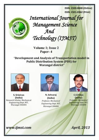 Volume 1; Issue 2
Paper- 4
“Development and Analysis of Transportation model in
Public Distribution System (PDS) for
Warangal district”
www.ijmst.com April, 2013
International Journal for
Management Science
And
Technology (IJMST)
ISSN: 2320-8848 (Online)
ISSN: 2321-0362 (Print)
S. Srinivas
(India)
Research Scholar, Mechanical
Engineering Dept. NIT,
Warangal-506004
C.S.P.Rao
(India)
Professor, Mechanical
Engineering Dept. NIT,
Warangal-506004
N. Selvaraj
(India)
Professor, Mechanical
Engineering Dept. NIT,
Warangal-506004
 