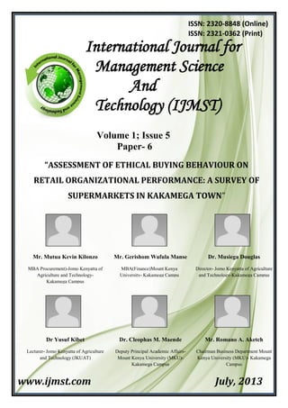 Volume 1; Issue 5
Paper- 6
“ASSESSMENT OF ETHICAL BUYING BEHAVIOUR ON
RETAIL ORGANIZATIONAL PERFORMANCE: A SURVEY OF
SUPERMARKETS IN KAKAMEGA TOWN”
www.ijmst.com July, 2013
International Journal for
Management Science
And
Technology (IJMST)
ISSN: 2320-8848 (Online)
ISSN: 2321-0362 (Print)
Mr. Mutua Kevin Kilonzo
MBA Procurement)-Jomo Kenyatta of
Agriculture and Technology-
Kakamega Campus
Mr. Gerishom Wafula Manse
MBA(Finance)Mount Kenya
University- Kakamega Campu
Dr. Musiega Douglas
Director- Jomo Kenyatta of Agriculture
and Technology-Kakamega Campus
Dr Yusuf Kibet
Lecturer- Jomo Kenyatta of Agriculture
and Technology (JKUAT)
Dr. Cleophas M. Maende
Deputy Principal Academic Affairs-
Mount Kenya University (MKU)-
Kakamega Campus
Mr. Romano A. Aketch
Chairman Business Department Mount
Kenya University (MKU)- Kakamega
Campus
 