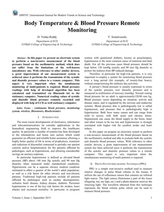 IJMTST | International Journal for Modern Trends in Science and Technology
Volume 1, Issue 1, September 2015 1
Body Temperature & Blood Pressure Remote
Monitoring
D. Venka Reddy Y. Sreenivasulu
Department of ECE Department of ECE
GVR&S College of Engineering & Technology GVR&S College of Engineering & Technology
Abstract - In this paper we present an electronic system
to perform a non-invasive measurement of the blood
pressure based on the oscillometric method, which does
not suffer from the limitations of the well-known
auscultatory one. With reference to other similar devices,
a great improvement of our measurement system is
achieved since it performs the transmission of the systolic
and diastolic pressure values to a remote computer. This
aspect is very important when the simultaneous
monitoring of multi-patients is required. Blood pressure
readings with help of developed algorithm has been
calculated and transmitted via Bluetooth kit to the
stationary computer. Numerical reading values of systolic
and diastolic blood pressure remotely recorded and
displayed with help of LCD as well stationary computer.
Index Terms - continuous blood pressure, monitoring
system, wireless, Biosensors, Bioelectronics
I. INTRODUCTION
The most recent developments of electronics, informatics
and telecommunications let consider applications in the
biomedical engineering field to improve the healthcare
quality. In particular a number of systems has been developed
in the telemedicine and home care sectors which could
guarantee an efficient and reliable home assistance allowing a
highly better quality of life in terms of prophylaxis, treatment
and reduction of discomfort connected to periodic out–patient
controls and/or hospitalization for the patients afflicted by
pathologies, such as hypertension, and allowing considerable
savings on sanitary expenses.
In particular hypertension is defined as elevated blood
pressure (BP) above 140 mm Hg systolic and 90 mm Hg
diastolic when measured under standardized conditions.
Hypertension can be a separate chronic medical condition
estimated to affect a quarter of the world’s adult population,
as well as a risk factor for other chronic and non-chronic
patients. Traditional high-risk patients include all patients
afflicted by pathologies such as cardiac decomposition,
ischemic heart disease, kidney disease, diabetes. Persistent
hypertension is one of the key risk factors for strokes, heart
attacks and increased mortality. In particular in pregnant
women with gestational diabetic, known as preeclampsia,
hypertension is the most common cause of maternal and fatal
death. For all the previous cases blood pressure should be
kept below 130 mmHg systolic and 80 mm Hg diastolic to
protect the kidneys from BP-induced damage.
Therefore, in particular for high-risk patients, it is very
important to employ a system for monitoring blood pressure
over a long period (for example, of twenty-four hours),
without compromising the ordinary day activities.
A person’s blood pressure is usually expressed in terms
of the systolic pressure over diastolic pressure and is
measured in millimetres of mercury (mmHg). Normal resting
blood pressure for an adult is approximately120/80 mm hg.
Blood pressure varies depending on situation, activity and
disease states, and is regulated by the nervous and endocrine
systems. Blood pressure that is pathologically low is called
hypotension, and pressure that is pathologically high is
hypertension. Both have many causes and can range from
mild to severe, with both acute and chronic forms.
Hypotension can cause the blood supply to the brain, heart
and other tissues to be too low and hypertension is strongly
correlated with higher risk for cerebral stroke and heart
infarct.
In this paper we propose an electronic system to perform
a non-invasive measurement of the blood pressure based on
the oscillometric method and able to evaluate both the systolic
and diastolic blood pressure values. With reference to other
similar devices, a great improvement of our measurement
system has been achieved since it performs the transmission
of the systolic and diastolic pressure values to a remote
computer. This aspect is very important when the
simultaneous monitoring of multi-patients is required.
II. PHOTO PLETHYSMO GRAPHIC TECHNIQUE (PPG)
PPG is a simple non-invasive method used to measure
relative changes in pulse blood volume in the tissues. It
utilizes the use of reflectance sensor that contains an infrared
light source. The light source illuminates a part of the tissue
(fingertip, toe, ear lope, etc.) and a photo-detector receives the
returning light. The waveform obtained from this technique
represents the blood volume pulse which can be used to
measure blood pressure.
 