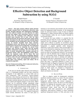 IJMTST | International Journal for Modern Trends in Science and Technology
Volume 1, Issue 1, September 2015 16
Effective Object Detection and Background
Subtraction by using M.O.I
Billipilli Rajasri Z Vazraiah
PG Scholar, Department of ECE Assistant Professor, Department of ECE
Sri Mittapalli College of Engineering Sri Mittapalli College of Engineering
Abstract - This paper proposes efficient motion detection
and people counting based on background subtraction using
dynamic threshold approach with mathematical morphology.
Here these different methods are used effectively for object
detection and compare these performance based on accurate
detection. Here the techniques frame differences, dynamic
threshold based detection will be used. After the object
foreground detection, the parameters like speed, velocity motion
will be determined. For this, most of previous methods depend
on the assumption that the background is static over short time
periods. In dynamic threshold based object detection,
morphological process and filtering also used effectively for
unwanted pixel removal from the background. The background
frame will be updated by comparing the current frame
intensities with reference frame. Along with this dynamic
threshold, mathematical morphology also used which has an
ability of greatly attenuating color variations generated by
background motions while still highlighting moving objects.
Finally the simulated results will be shown that used
approximate median with mathematical morphology approach
is effective rather than prior background subtraction methods
in dynamic texture scenes and performance parameters of
moving object such sensitivity, speed and velocity will be
evaluated by using MOI.
Keywords: Background modeling, M.O.I, background subtraction,
video segmentation, video surveillance.
I. INTRODUCTION
In the past two decades object detection and tracking in
video is a challenging problem and has been extensively
investigated. It has applications in various fields such as
video compression, video surveillance, human-computer
interaction, video indexing and retrieval etc. Object detection
[1] involves locating object in the frames of a video sequence,
while object tracking represents the process of monitoring the
object‘s spatial and temporal changes in each frame. Object
detection can be performed through regionbased image
segmentation, background subtraction, temporal differencing,
active contour models, and generalized Hough transforms. In
order to allow highresolution images of the people in the
scene to be acquired it is reasonable to assume that such
people move about in the scene. The suggested background
model initially determines the nature of each pixel as
stationary or non-stationary and considers only the stationary
pixels for background model formation. In the background
model, for each pixel location a range of values are defined.
Subsequently, in object extraction phase our scheme employs
a local threshold, unlike the use of global threshold in
conventional schemes.
To monitor the scene reliably it is essential that the
processing time per frame be as low as possible. Hence it is
important that the techniques which are employed are as
simple and as efficient as possible. In surveillance system
video sequences are obtained through static cameras and fixed
background. A popular approach called background
subtraction is used in this scenario, where moving objects in a
scene can be obtained by comparing each frame of the video
with a background. Firstly, video frames captured from a
camera are input to the background subtractor. Pre processing
stages are used for filtration and to change the raw input
video to a processable format. Background modelling then
uses the observed video frame to calculate and update the
background model that is representative of the scene without
any objects of interest. Foreground detection is where the
pixels that show a significant difference to those in the
background model are flagged as foreground. Data validation
is used to examine the found objects of interest and to
eliminate any false matches. A foreground mask can then be
output in which pixels are assigned as foreground or
background. For effective object detection misclassified
objects and shadows are removed.
II. RELATED WORK
Here an adaptive model for backgrounds containing
significant stochastic motion (e.g. water). The new model is
based on a generalization of the Stauffer– Grimson
background model, where each mixture component is
modelled as a dynamic texture. We derive an online Kmeans
algorithm for updating the parameters using a set test2 of
sufficient statistics of the model. Finally, we report on
experimental results, which show that the proposed
background model both quantitatively and qualitatively
outperforms state-of-the-art methods in scenes containing
significant background motions. In ViBe, each pixel in the
 