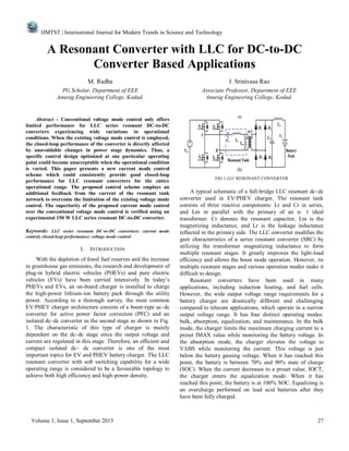 IJMTST | International Journal for Modern Trends in Science and Technology
Volume 1, Issue 1, September 2015 27
A Resonant Converter with LLC for DC-to-DC
Converter Based Applications
M. Radha J. Srinivasa Rao
PG Scholar, Department of EEE Associate Professor, Department of EEE
Anurag Engineering College, Kodad. Anurag Engineering College, Kodad.
Abstract - Conventional voltage mode control only offers
limited performance for LLC series resonant DC-to-DC
converters experiencing wide variations in operational
conditions. When the existing voltage mode control is employed,
the closed-loop performance of the converter is directly affected
by unavoidable changes in power stage dynamics. Thus, a
specific control design optimized at one particular operating
point could become unacceptable when the operational condition
is varied. This paper presents a new current mode control
scheme which could consistently provide good closed-loop
performance for LLC resonant converters for the entire
operational range. The proposed control scheme employs an
additional feedback from the current of the resonant tank
network to overcome the limitation of the existing voltage mode
control. The superiority of the proposed current mode control
over the conventional voltage mode control is verified using an
experimental 150 W LLC series resonant DC-to-DC converter.
Keywords: LLC series resonant DC-to-DC converters; current mode
control; closed-loop performance; voltage mode control
I. INTRODUCTION
With the depletion of fossil fuel reserves and the increase
in greenhouse gas emissions, the research and development of
plug-in hybrid electric vehicles (PHEVs) and pure electric
vehicles (EVs) have been carried intensively. In today’s
PHEVs and EVs, an on-board charger is installed to charge
the high-power lithium-ion battery pack through the utility
power. According to a thorough survey, the most common
EV/PHEV charger architecture consists of a boost-type ac–dc
converter for active power factor correction (PFC) and an
isolated dc–dc converter as the second stage as shown in Fig.
1. The characteristic of this type of charger is mainly
dependent on the dc–dc stage since the output voltage and
current are regulated in this stage. Therefore, an efficient and
compact isolated dc– dc converter is one of the most
important topics for EV and PHEV battery charger. The LLC
resonant converter with soft switching capability for a wide
operating range is considered to be a favourable topology to
achieve both high efficiency and high-power density.
FIG 1 LLC RESONANT CONVERTER
A typical schematic of a full-bridge LLC resonant dc–dc
converter used in EV/PHEV charger. The resonant tank
consists of three reactive components: Lr and Cr in series,
and Lm in parallel with the primary of an n: 1 ideal
transformer. Cr denotes the resonant capacitor, Lm is the
magnetizing inductance, and Lr is the leakage inductance
reflected in the primary side. The LLC converter modifies the
gain characteristics of a series resonant converter (SRC) by
utilizing the transformer magnetizing inductance to form
multiple resonant stages. It greatly improves the light-load
efficiency and allows the boost mode operation. However, its
multiple resonant stages and various operation modes make it
difficult to design.
Resonant converters have been used in many
applications, including induction heating, and fuel cells.
However, the wide output voltage range requirements for a
battery charger are drastically different and challenging
compared to telecom applications, which operate in a narrow
output voltage range. It has four distinct operating modes:
bulk, absorption, equalization, and maintenance. In the bulk
mode, the charger limits the maximum charging current to a
preset IMAX value while monitoring the battery voltage. In
the absorption mode, the charger elevates the voltage to
VABS while monitoring the current. This voltage is just
below the battery gassing voltage. When it has reached this
point, the battery is between 70% and 90% state of charge
(SOC). When the current decreases to a preset value, IOCT,
the charger enters the equalization mode. When it has
reached this point, the battery is at 100% SOC. Equalizing is
an overcharge performed on lead acid batteries after they
have been fully charged.
 