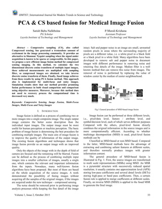 IJMTST | International Journal for Modern Trends in Science and Technology
Volume 1, Issue 2, October 2015 33
PCA & CS based fusion for Medical Image Fusion
Satish Babu Nalleboina P.Murali Krishana
PG Scholar Assistant Professor
Layola Institute of Technology and Management Layola Institute of Technology and Management
Abstract - Compressive sampling (CS), also called
Compressed sensing, has generated a tremendous amount of
excitement in the image processing community. It provides an
alternative to Shannon/ Nyquist sampling when the signal under
acquisition is known to be sparse or compressible. In this paper,
we propose a new efficient image fusion method for compressed
sensing imaging. In this method, we calculate the two
dimensional discrete cosine transform of multiple input images,
these achieved measurements are multiplied with sampling
filter, so compressed images are obtained. we take inverse
discrete cosine transform of them. Finally, fused image achieves
from these results by using PCA fusion method. This approach
also is implemented for multi-focus and noisy images.
Simulation results show that our method provides promising
fusion performance in both visual comparison and comparison
using objective measures. Moreover, because this method does
not need to recovery process the computational time is
decreased very much.
Keywords: Compressive Sensing, Image Fusion, Multi-Focus
Images, Multi-Focus and Noisy Images
I. INTRODUCTION
Image fusion is defined as a process of combining two or
more images into a single composite image. The single output
image contains the better scene description than the
individual input images. The output image must be more
useful for human perception or machine perception. The basic
problem of image fusion is determining the best procedure for
combining multiple images. The main aim of image fusion is
to improve the quality of information of the output image.
The existing fusion algorithms and techniques shows that
image fusion provide us an output image with an improved
quality.
Only the objects of the image with in the depth of field of
camera are focused and the remaining will be blurred. Fusion
can be defined as the process of combining multiple input
images into a smaller collection of images, usually a single
one, which contains the relevant and important information
from the inputs. Nowadays, many well-known fusion
algorithms have been proposed. But most of them are based
on the whole acquisition of the source images. A work
demonstrated the possibility of fusing images without
acquiring all the samples of the original images, if the images
are acquired under the new technique – compressed sensing.
The noise should be removed prior to performing image
analysis processes while keeping the fine detail of the image
intact. Salt and pepper noise in an image are small, unwanted
random pixels in areas where the surrounding majority of
pixels are a different value, i.e. a white pixel in a black field
or a black pixel in a white field. Many algorithms have been
developed to remove salt and pepper noise in document
images with different performance in removing noise and
retaining fine details of the image. Median filter is a well
known method that can remove this noise from images. The
removal of noise is performed by replacing the value of
window center by the median of center neighbourhood.
Fig 1 General procedure of MSD-based image fusion
Image fusion can be performed at three different levels,
i.e., pixel/data level, feature / attribute level, and
symbol/decision level, each of which serves different purposes
Compared with the others, pixel-level fusion directly
combines the original information in the source images and is
more computationally efficient. According to whether
multistage decomposition (MSD) is used, pixel-level fusion
methods can be
Classified as MSD-based or non-MSD based. Compared
to the latter, MSD-based methods have the advantage of
extracting and combining salient features at different scales,
and therefore normally produce images with greater
information content.
The general procedure of MSD-based fusion is
illustrated in Fig. 1. First, the source images are transformed
to multi scale representations (MSRs) using MSD. An MSR
is a pyramidal structure with successively reduced spatial
resolution; it usually contains one approximation level (APX)
storing low-pass coefficients and several detail levels (DETs)
storing high-pass or band pass coefficients. Then, a certain
fusion rule is applied to merge coefficients at different scales.
Finally, an inverse MSD (IMSD) is applied to the fused MSR
to generate the final image.
 
