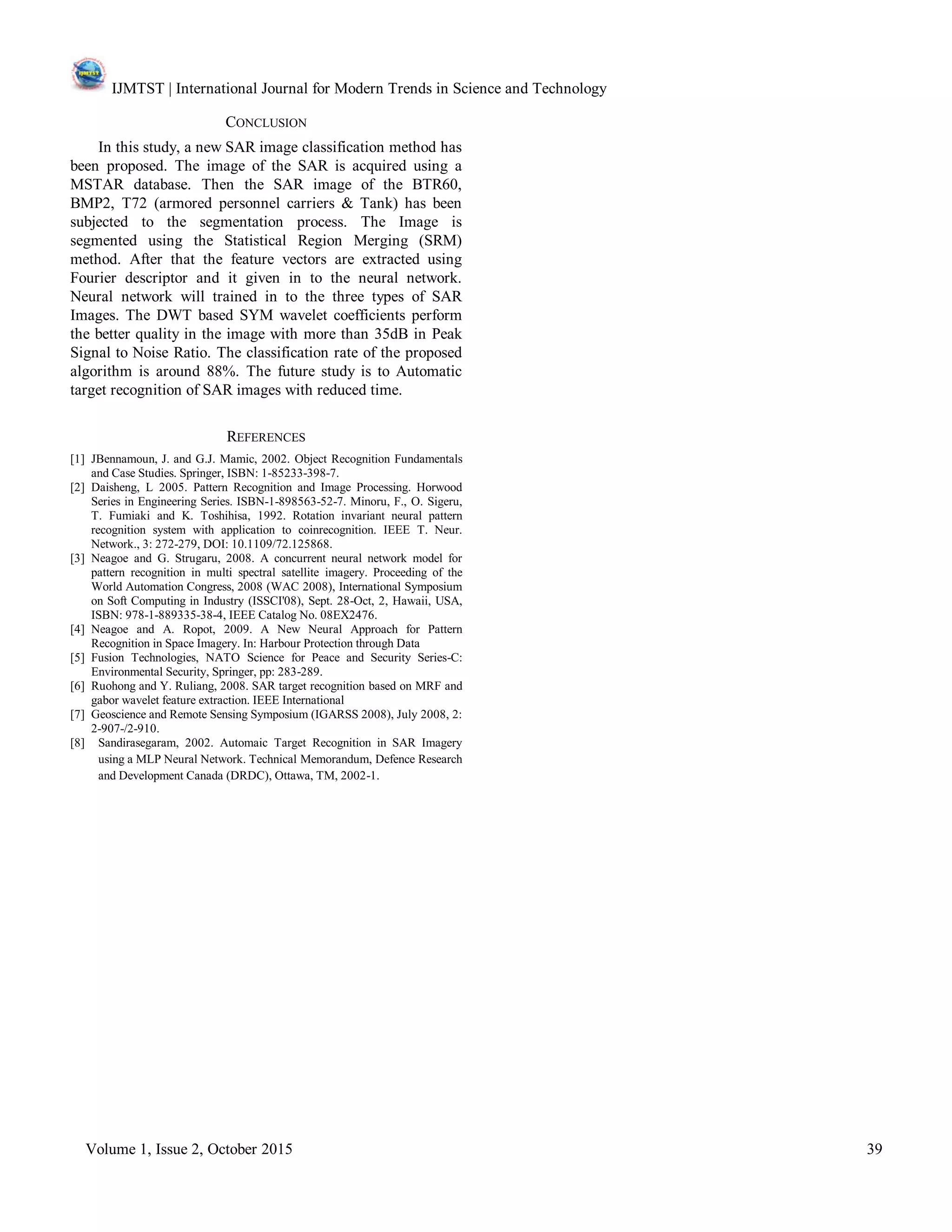 IJMTST | International Journal for Modern Trends in Science and Technology
Volume 1, Issue 2, October 2015 39
CONCLUSION
In this study, a new SAR image classification method has
been proposed. The image of the SAR is acquired using a
MSTAR database. Then the SAR image of the BTR60,
BMP2, T72 (armored personnel carriers & Tank) has been
subjected to the segmentation process. The Image is
segmented using the Statistical Region Merging (SRM)
method. After that the feature vectors are extracted using
Fourier descriptor and it given in to the neural network.
Neural network will trained in to the three types of SAR
Images. The DWT based SYM wavelet coefficients perform
the better quality in the image with more than 35dB in Peak
Signal to Noise Ratio. The classification rate of the proposed
algorithm is around 88%. The future study is to Automatic
target recognition of SAR images with reduced time.
REFERENCES
[1] JBennamoun, J. and G.J. Mamic, 2002. Object Recognition Fundamentals
and Case Studies. Springer, ISBN: 1-85233-398-7.
[2] Daisheng, L 2005. Pattern Recognition and Image Processing. Horwood
Series in Engineering Series. ISBN-1-898563-52-7. Minoru, F., O. Sigeru,
T. Fumiaki and K. Toshihisa, 1992. Rotation invariant neural pattern
recognition system with application to coinrecognition. IEEE T. Neur.
Network., 3: 272-279, DOI: 10.1109/72.125868.
[3] Neagoe and G. Strugaru, 2008. A concurrent neural network model for
pattern recognition in multi spectral satellite imagery. Proceeding of the
World Automation Congress, 2008 (WAC 2008), International Symposium
on Soft Computing in Industry (ISSCI'08), Sept. 28-Oct, 2, Hawaii, USA,
ISBN: 978-1-889335-38-4, IEEE Catalog No. 08EX2476.
[4] Neagoe and A. Ropot, 2009. A New Neural Approach for Pattern
Recognition in Space Imagery. In: Harbour Protection through Data
[5] Fusion Technologies, NATO Science for Peace and Security Series-C:
Environmental Security, Springer, pp: 283-289.
[6] Ruohong and Y. Ruliang, 2008. SAR target recognition based on MRF and
gabor wavelet feature extraction. IEEE International
[7] Geoscience and Remote Sensing Symposium (IGARSS 2008), July 2008, 2:
2-907-/2-910.
[8] Sandirasegaram, 2002. Automaic Target Recognition in SAR Imagery
using a MLP Neural Network. Technical Memorandum, Defence Research
and Development Canada (DRDC), Ottawa, TM, 2002-1.
 