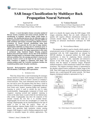 IJMTST | International Journal for Modern Trends in Science and Technology
Volume 1, Issue 2, October 2015 36
SAR Image Classification by Multilayer Back
Propagation Neural Network
Syed Asif Ali K. Venkata Ramaiah
PG Scholar, Department of CSE Assistant Professor & Head, Department of CSE
Chebrolu Engineering College, Chebrolu Chebrolu Engineering College, Chebrolu
Abstract - A novel descriptive feature extraction method of
Discrete Fourier transform and neural network classifier for
classification of Synthetic Aperture Radar (SAR) images is
proposed. The classification process has the following stages (1)
Image Segmentation using statistical Region Merging (SRM) (2)
Polar transform and Feature extraction using Discrete Fourier
Transform (3) Neural Network classification using back
propagation. This is generally the first step in image analysis.
Segmentation subdivides an image into its constituent parts or
objects. The level to which this subdivision is carried depends on
the problem being solved. The image segmentation in this study
is performed using Statistical Region Merging proposed
Richard Nock and Frank Nielsen. The key idea of the Statistical
Region Merging model is to formulate image segmentation as an
inference problem. Here the merging procedure is based on the
theorem. Feature vectors as the input for the neural network.
Polar transform is applied to segmented SAR image. The
rotation problem under the Cartesian coordinates becomes the
translation problem under the polar coordinates.
Keywords: Back-propagation algorithm, feature extraction,
MSTAR database, SAR images, SRM segmentation.
I. INTRODUCTION
There has always been a need of protecting the messages
that are sensitive in nature. Such messages if exposed to some
intruder may pose a threat to nation’s security or company’s
critical decisions. Thus, such information must be secured at
any cost and to serve the purpose there has been a trend to
encrypt or hide the secret information. Cryptography (derived
from Greek work ‘kryptos’ meaning hidden and ‘graphein’
meaning to write) is used to encode the text to make
itunderstandable. Steganography (composed of Greek word
‘steganos’, meaning covered and ‘graphein’ meaning to
write) on the other hand, is used to hide the text behind some
other media. Cryptography may draw the suspicion of the
intruder towards the text that is in encoded format.
Steganography do not lures the eavesdropper as it hides the
message. Steganography can be classified based on the type of
media it uses to hide the text[1]. These are as
follows:Synthetic Aperture Radar (SAR) is a coherent radar
system that generates high resolution remote sensing
imagery. SAR imagery is used in finding comparatively small
mobile or immobile targets for military applications. The
need is to classify the targets using the SAR images. SAR
images containing objects that are small, influenced by
speckle still requires efficient classification technique to
correctly classify objects. The foci of this study are on
providing an advanced classification techniques for SAR
images.
II. SYSTEM DESIGN MODEL
The proposed method is used to classify vehicle astank or
armed personal carrier of SAR images. Areference database is
maintained with the SAR image,which are released by
MSTAR database. In proposed method, the SAR image
classification is done by employing feature extraction
algorithm to extract the stable, repeatable and distinctive
features of the SAR image and then by matching these
features with the features of reference images. Proposed
method introduces a SAR classification method with rotation
invariance. The rotation invariance feature is represented by
the absolute valueof Fourier coefficients of polar image of the
SAR. Then SAR image can be distinguished by feeding those
features into a multi-layered BP neural network. The block
diagram of proposed method is represented in Fig. 1.
Fig. 1: Block diagram of the proposed method
 