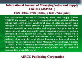 The International Journal of Managing Value and Supply Chains
(IJMVSC ) is a quarterly open access peer-reviewed journal that publishes
articles that contribute new results in all areas of value and supply chain
management. The journal provides a platform to disseminate new ideas
and new research, advance theories, and propagate best practices in the
management of value and supply chain management, looking across both
product and service-based businesses. The journal offers a forum in which
academics, consultants, and practitioners in a variety of fields can
exchange ideas to further research and improve practices in all areas of
business. The International Journal of Managing Value and Supply Chains
( IJMVSC ) seek to establish new collaborations, new best practices, and
new theories in the management of both product and service-based
organizations around the world.
 