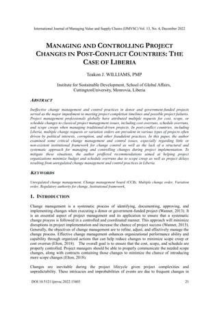 International Journal of Managing Value and Supply Chains (IJMVSC) Vol. 13, No. 4, December 2022
DOI:10.5121/ijmvsc.2022.13403 21
MANAGING AND CONTROLLING PROJECT
CHANGES IN POST-CONFLICT COUNTRIES: THE
CASE OF LIBERIA
Teakon J. WILLIAMS, PMP
Institute for Sustainable Development, School of Global Affairs,
CuttingtonUniversity, Monrovia, Liberia
ABSTRACT
Ineffective change management and control practices in donor and government-funded projects
served as the major impediment to meeting project completion timelines and possible project failures.
Project management professionals globally have attributed multiple requests for cost, scope, or
schedule changes to classical project management issues, including cost overruns, schedule overruns,
and scope creeps when managing traditional-driven projects. In post-conflict countries, including
Liberia, multiple change requests or variation orders are prevalent in various types of projects often
driven by political interests, corruption, and other fraudulent practices. In this paper, the author
examined some critical change management and control issues, especially regarding little or
non-existent institutional framework for change control as well as the lack of a structural and
systematic approach for managing and controlling changes during project implementation. To
mitigate these situations, the author proffered recommendations aimed at helping project
organizations minimize budget and schedule overruns due to scope creep as well as project delays
resulting from unregulated change management and control practices in Liberia.
KEYWORDS
Unregulated change management, Change management board (CCB), Multiple change order, Variation
order, Regulatory authority for change, Institutional framework,
1. INTRODUCTION
Change management is a systematic process of identifying, documenting, approving, and
implementing changes when executing a donor or government-funded project (Wanner, 2013). It
is an essential aspect of project management and its application to ensure that a systematic
change process is followed in a controlled and coordinated manner. This approach will minimize
disruptions in project implementation and increase the chance of project success (Wanner, 2013).
Generally, the objectives of change management are to refine, adjust, and effectively manage the
change process. Effective change management enhances organizational performance ability and
capability through organized actions that can help reduce changes to minimize scope creep or
cost overrun (Elton, 2018). The overall goal is to ensure that the cost, scope, and schedule are
properly controlled. Project managers should be able to properly communicate the needed scope
changes, along with contracts containing those changes to minimize the chance of introducing
more scope changes (Elton, 2018).
Changes are inevitable during the project lifecycle given project complexities and
unpredictability. These intricacies and improbabilities of events are due to frequent changes in
 