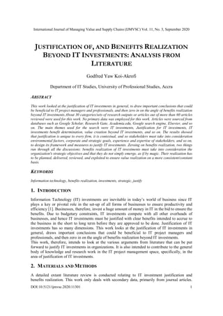 International Journal of Managing Value and Supply Chains (IJMVSC) Vol. 11, No. 3, September 2020
DOI:10.5121/ijmvsc.2020.11301 1
JUSTIFICATION OF, AND BENEFITS REALIZATION
BEYOND IT INVESTMENTS: ANALYSIS FROM
LITERATURE
Godfred Yaw Koi-Akrofi
Department of IT Studies, University of Professional Studies, Accra
ABSTRACT
This work looked at the justification of IT investments in general, to draw important conclusions that could
be beneficial to IT project managers and professionals, and then zero in on the angle of benefits realization
beyond IT investments.About 30 categories/sets of research outputs or articles out of more than 60 articles
reviewed were used for this work. No primary data was employed for this work. Articles were sourced from
databases such as Google Scholar, Research Gate, Academia.edu, Google search engine, Elsevier, and so
on. The main themes used for the search were IT investments, Justification for IT investments, IT
investments benefit determination, value creation beyond IT investments, and so on. The results showed
that justification is unique to every firm, it is contextual, and so stakeholders must take into consideration
environmental factors, corporate and strategic goals, experience and expertise of stakeholders, and so on,
to design its framework and measures to justify IT investments. Zeroing on benefits realization, two things
run through all the discussions: benefits realization of IT investments must take into consideration the
organization's strategic objectives and that they do not simply emerge, as if by magic. Their realization has
to be planned, delivered, reviewed, and exploited to ensure value realization on a more consistent/constant
basis.
KEYWORDS
Information technology, benefits realization, investments, strategic, justify
1. INTRODUCTION
Information Technology (IT) investments are inevitable in today’s world of business since IT
plays a key or pivotal role in the set-up of all forms of businesses to ensure productivity and
efficiency [1]. Businesses, therefore, invest a huge amount of money in IT in the bid to ensure the
benefits. Due to budgetary constraints, IT investments compete with all other overheads of
businesses, and hence IT investments must be justified with clear benefits intended to accrue to
the business in the short to long term before they are approved to be done. Justification of IT
investments has so many dimensions. This work looks at the justification of IT investments in
general, draws important conclusions that could be beneficial to IT project managers and
professionals, and then zero in on the angle of benefits realization beyond IT investments.
This work, therefore, intends to look at the various arguments from literature that can be put
forward to justify IT investments in organizations. It is also intended to contribute to the general
body of knowledge and research work in the IT project management space, specifically, in the
area of justification of IT investments.
2. MATERIALS AND METHODS
A detailed extant literature review is conducted relating to IT investment justification and
benefits realization. This work only deals with secondary data, primarily from journal articles.
 