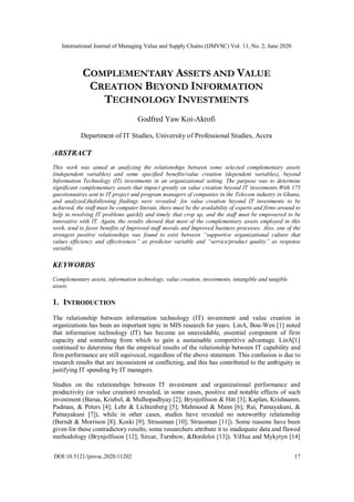 International Journal of Managing Value and Supply Chains (IJMVSC) Vol. 11, No. 2, June 2020
DOI:10.5121/ijmvsc.2020.11202 17
COMPLEMENTARY ASSETS AND VALUE
CREATION BEYOND INFORMATION
TECHNOLOGY INVESTMENTS
Godfred Yaw Koi-Akrofi
Department of IT Studies, University of Professional Studies, Accra
ABSTRACT
This work was aimed at analyzing the relationships between some selected complementary assets
(independent variables) and some specified benefits/value creation (dependent variables), beyond
Information Technology (IT) investments in an organizational setting. The purpose was to determine
significant complementary assets that impact greatly on value creation beyond IT investments.With 175
questionnaires sent to IT project and program managers of companies in the Telecom industry in Ghana,
and analyzed,thefollowing findings were revealed: for value creation beyond IT investments to be
achieved, the staff must be computer literate, there must be the availability of experts and firms around to
help in resolving IT problems quickly and timely that crop up, and the staff must be empowered to be
innovative with IT. Again, the results showed that most of the complementary assets employed in this
work, tend to favor benefits of Improved staff morale and Improved business processes. Also, one of the
strongest positive relationships was found to exist between “supportive organizational culture that
values efficiency and effectiveness” as predictor variable and “service/product quality” as response
variable.
KEYWORDS
Complementary assets, information technology, value creation, investments, intangible and tangible
assets
1. INTRODUCTION
The relationship between information technology (IT) investment and value creation in
organizations has been an important topic in MIS research for years. LinA, Bou-Wen [1] noted
that information technology (IT) has become an unavoidable, essential component of firm
capacity and something from which to gain a sustainable competitive advantage. LinA[1]
continued to determine that the empirical results of the relationship between IT capability and
firm performance are still equivocal, regardless of the above statement. This confusion is due to
research results that are inconsistent or conflicting, and this has contributed to the ambiguity in
justifying IT spending by IT managers.
Studies on the relationships between IT investment and organizational performance and
productivity (or value creation) revealed, in some cases, positive and notable effects of such
investment (Barua, Kriebel, & Mulhopadhyay [2]; Brynjolfsson & Hitt [3]; Kaplan, Krishnanm,
Padman, & Peters [4]; Lehr & Lichtenberg [5]; Mahmood & Mann [6]; Rai, Patnayakuni, &
Patnayakuni [7]), while in other cases, studies have revealed no noteworthy relationship
(Berndt & Morrison [8]; Koski [9]; Strassman [10]; Strassman [11]). Some reasons have been
given for these contradictory results; some researchers attribute it to inadequate data and flawed
methodology (Brynjolfsson [12]; Sircar, Turnbow, &Bordoloi [13]). YiHua and Mykytyn [14]
 