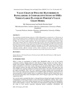 International Journal of Managing Value and Supply Chains (IJMVSC) Vol. 8, No. 3/4, December 2017
DOI: 10.5121/ijmvsc.2017.8401 1
VALUE CHAIN OF POULTRY HATCHERIES IN
BANGLADESH: A COMPARATIVE STUDY OF SMES
VERSUS LARGE PLAYERS BY PORTER’S VALUE
CHAIN MODEL
Md. Shamsuzzaman1
and Sheikh Morshed Jahan2
1
DBA Research Fellow, Institute of Business Administration, University of Dhaka,
Bangladesh.
2
Associate Professor, Institute of Business Administration, University of Dhaka,
Bangladesh.
ABSTRACT :
The contribution of animal farming subsector to GDP of Bangladesh at constant price is 1.66 percent, of
which more than fifty percent is contributed by poultry industry. Poultry hatchery is the backbone of this
industry. This research has tried to explore the value chain dynamics and challenges of integration faced
by SMEs vis-à-vis larger poultry hatcheries. The research framework is designed along Porter’s value
chain model. Primary data were collected from20 chief executives and senior management professionals
from hatcheries of varied sizes that supply more than 60% of the demand for chicks.The research has found
that larger hatcheriesenjoy significant competitive advantage over their SME counterparts due to extensive
value chain presence, use of modern technologies, methods and processes, stronger brand image, proper
marketing activities, effective customer services, better economies of scale and scope, continuous
technological development, proper people management and stronger infrastructural support.
KEYWORDS :
Poultry Hatchery, GP (Grand Parents), PS (Parents Stock), DOC (Day Old Chicken) & SME (Small &
Medium Enterprise)
1. INTRODUCTION
When it comes to consumption of poultry meat, Bangladesh ranks as one of the lowest
consuming countries. Industry observers claim that the average consumer eats about 3.2kgs of
poultry meat annually. OEFD-FAO Agricultural Outlook (2016), however, states that the per
capita consumption is even lower at just 1.2kgs per year per person.[]this figure is much lower
than regional countries like India and Pakistan. High population density with larger poor and
lower middle class segment resulting low purchase power parity is the prime causeof such kind of
per capita consumption. That’s why vast a segment of people consume meat occasionally and
have a lower per capita income compared to the neighbors India and Pakistan, which need to be
increased quickly to build a healthy nation. In comparison, Malaysia and the United States are at
the top end of the poultry meat consumption chart, with 41.4kg per capita and 47.6kg per capita
respectively [2&3].
So it can be clearly concluded that there is a big gap between demand and supply of poultry meet
in Bangladesh considering developed as well as developing neighboring countries. Now a day’s
poultry industry is one of the extreme potential sector for a developing country like Bangladesh,
where poultry hatchery is the key. This industry has high potential to help nation by broadening
the scope of food security especially enhancing protein availability, affordability and
 