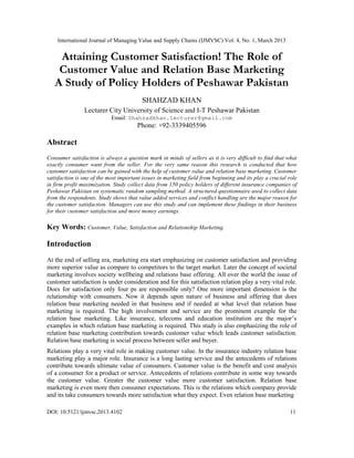 International Journal of Managing Value and Supply Chains (IJMVSC) Vol. 4, No. 1, March 2013


    Attaining Customer Satisfaction! The Role of
    Customer Value and Relation Base Marketing
   A Study of Policy Holders of Peshawar Pakistan
                                         SHAHZAD KHAN
                Lecturer City University of Science and I-T Peshawar Pakistan
                            Email: Shahzadkhan.lecturer@gmail.com
                                       Phone: +92-3339405596

Abstract
Consumer satisfaction is always a question mark in minds of sellers as it is very difficult to find that what
exactly consumer want from the seller. For the very same reason this research is conducted that how
customer satisfaction can be gained with the help of customer value and relation base marketing. Customer
satisfaction is one of the most important issues in marketing field from beginning and its play a crucial role
in firm profit maximization. Study collect data from 150 policy holders of different insurance companies of
Peshawar Pakistan on systematic random sampling method. A structured questionnaire used to collect data
from the respondents. Study shows that value added services and conflict handling are the major reason for
the customer satisfaction. Managers can use this study and can implement these findings in their business
for their customer satisfaction and more money earnings.

Key Words: Customer, Value, Satisfaction and Relationship Marketing.

Introduction
At the end of selling era, marketing era start emphasizing on customer satisfaction and providing
more superior value as compare to competitors to the target market. Later the concept of societal
marketing involves society wellbeing and relations base offering. All over the world the issue of
customer satisfaction is under consideration and for this satisfaction relation play a very vital role.
Does for satisfaction only four ps are responsible only? One more important dimension is the
relationship with consumers. Now it depends upon nature of business and offering that does
relation base marketing needed in that business and if needed at what level that relation base
marketing is required. The high involvement and service are the prominent example for the
relation base marketing. Like insurance, telecoms and education institution are the major’s
examples in which relation base marketing is required. This study is also emphasizing the role of
relation base marketing contribution towards customer value which leads customer satisfaction.
Relation base marketing is social process between seller and buyer.
Relations play a very vital role in making customer value. In the insurance industry relation base
marketing play a major role. Insurance is a long lasting service and the antecedents of relations
contribute towards ultimate value of consumers. Customer value is the benefit and cost analysis
of a consumer for a product or service. Antecedents of relations contribute in some way towards
the customer value. Greater the customer value more customer satisfaction. Relation base
marketing is even more then consumer expectations. This is the relations which company provide
and its take consumers towards more satisfaction what they expect. Even relation base marketing

DOI: 10.5121/ijmvsc.2013.4102                                                                             11
 