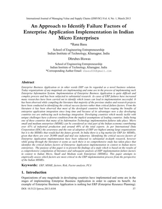 International Journal of Managing Value and Supply Chains (IJMVSC) Vol. 4, No. 1, March 2013


    An Approach to Identify Failure Factors of
 Enterprise Application Implementation in Indian
                Micro Enterprises
                                               *Rana Basu
                             School of Engineering Entrepreneurship
                         Indian Institute of Technology, Kharagpur, India
                                            Dhrubes Biswas
                              School of Engineering Entrepreneurship
                          Indian Institute of Technology, Kharagpur, India
                       *Corresponding Author Email: rbasu004@gmail.com


Abstract
Enterprise Business Application or in other words ERP can be regarded as a novel business solution.
Today organizations of any magnitude are implementing and some are in the process of implementing such
Enterprise Information System. Implementation of Enterprise Business Application is quite difficult and
complex process and has been subjected to substantial research. As cases of ERP failures have increased
many researches have been carried out to identify which issues can lead to implementation successful. It
has been observed while compiling the literature that majority of the previous studies and research projects
have been conducted in identifying the critical success factors rather than critical failure factors. From the
literature it has been observed that most of the developed countries had been reaping the benefits of
enterprise application integration since long time and because of its advantages now a day developing
countries too are embracing such technology integration. Developing countries which mostly tackle with
unique challenges have a diverse condition from the implicit assumptions of leading countries. India being
one of these countries that many of its Information Technology implementation failures take place. Micro
small and medium enterprises (MSME) can be considered as vital part of the Indian economy contributing
over 45% of industrial production and around 40% of the total exports. As per International Data
Corporation (IDC) the awareness and the rate of adoption of ERP are highest among large organizations
but it is the MSMEs that would fuel the future growth. In India there is a big market for ERP for MSMEs,
given that there are over 20,000 small and mid size industries. Identifying the critical success factors of
Enterprise Application implementation have been subjected to substantial in-depth research, however
while going through the literature it seems as such there is no comprehensive study has taken place that
identifies the critical failure factors of Enterprise Application implementation in context to Indian micro
enterprises. The purpose of this paper is to present the findings of a study which is based on the results of
a comprehensive compilation of literature and subsequent analysis of ERP implementation failure factors
in context to Indian Micro, Small and Medium scale Enterprises (MSMEs). This paper attempts to
empirically assess which factors are most critical in the ERP implementation process from the perspective
of the Indian MSMEs.

Keywords:       ERP, MSME, factors, Risk, Factor analysis, PCA

1. Introduction
Organizations of any magnitude in developing countries have implemented and some are in the
stages of implementing Enterprise Business Application in order to capture its benefit. An
example of Enterprise Business Application is nothing but ERP (Enterprise Resource Planning).
DOI: 10.5121/ijmvsc.2013.4104                                                                             37
 