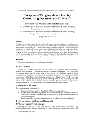 International Journal of Managing Value and Supply Chains (IJMVSC) Vol.4, No. 2, June 2013
DOI: 10.5121/ijmvsc.2013.4201 1
“Prospects of Bangladesh as a Leading
Outsourcing Destination in IT Sector”
Tarun Kanti bose1
, Md Reaz uddin2
and Md Nazmul huda3
1: Assistant Professor, Business Administration Discipline, Khulna University,
Bangladesh, email:tarun84ku@yahoo.com.
2: Assistant Professor, Business Administration Discipline, Khulna University,
Bangladesh, email: mruddin_bd@yahoo.com.
3. Independent Researcher.
Abstract:
IT industry is becoming popular for the workers who want to do perform offshore or freelance job in
business. World’s leading researchers have announced Bangladesh as a leading outsourcing destination.
Bangladesh is prospecting with IT outsourcing in regard of human resources, financial and political
stability, macro and micro level infrastructure and market positioning with a huge competition. Besides
these factors, the scenario has changed a lot within the long history in Bangladesh’s IT industry since
1964. On the other side outsourcing is being the most popular method of doing things in least expensive
way. IT outsourcing has the largest share in regard of job quantity. Technology has changed the world,
and Bangladesh has a larger stake to compete with other market within IT outsourcing industry.
Keywords
IT, Outsourcing, Macro Economy, Micro Economy, Bangladesh
1. Introduction:
IT industry and Computer technology is not the same. Most of the time people misinterprets
between these two terms. IT has emerged in a very long way of operations. IT isn’t just a topic
of computer science only; it covers most of the areas of every business. It’s the reformed
communication technology. World’s first Mainframe Computer was installed in Dhaka
University in 1964 and since then Bangladesh has seen many phases of history of IT. Now a new
era has begun through the outsourcing media and Bangladesh is also competing with other
nations in the top list of outsourcing destination countries. From these recent happenings in
international market, I’ve been interested in studying with the outsourcing market.
1.2 Objectives of this study:
The primary purpose of this study is –
 To determine the prospects of Bangladesh as IT outsourcing destination.
 Besides these some secondary objectives are also included –To evaluate the picture of
different key variables for evaluating the picture of the prospect of Bangladesh’s IT
Outsourcing industry.
 To recommend for further development towards the industry development factors.
2: Literature Review and Conceptual Framework:
2.1 Outsourcing and IT Outsourcing:
Outsourcing has been one of the very delicious terms within various industries doing
outperformance in their business. Bangladesh is a small country but within its limitations it has
 