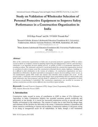 International Journal of Managing Value and Supply Chains (IJMVSC) Vol.4, No. 2, June 2013
DOI: 10.5121/ijmvsc.2013.4202 17
Study on Validation of Wholesaler Selection of
Personal Protective Equipment to Improve Safety
Performance in a Construction Organization in
India
SVS Raja Prasad1
and Dr. YVSSSV Prasada Rao2
1
Research Scholar, Koneru Lakshmaiah Education Foundation (K L University),
Vaddeswaram, India & Associate Professor, NICMAR, Hyderabad, AP, India.
sunkuvsrp@yahoo.co.in
2
Dean, Koneru Lakshmaiah Education Foundation (KL University) Vaddeswaram,
AP, India
prasadarao_yvsssv@yahoo.co.in
Abstract
Most of the construction organizations in India rely on personal protective equipment (PPE) to reduce
/avoid accidents at workplace instead of adopting engineering and administrative controls, and selecting a
wholesaler is an important decision making process, as quality of PPE is of paramount importance in
avoiding accidents. The wholesaler selection is crucial particularly for construction organizations involved
in execution of works in remote areas like construction of thermal electric plants, highways, buildings etc.
It is difficult to find wholesalers in the vicinity of workplace. As construction organizations are more
dependent on wholesalers, the direct and indirect consequences of poor decision making is more severe, as
non standard/poor quality PPE results into injuries and sometimes fatal accidents also occur. In the
present study, a wholesaler selection model using Integer linear programming (ILP) for multi product and
multi wholesalers has been proposed, and the model is validated in a construction organization in which
the process of purchasing is centralized. The construction organization was involved in execution of
various construction activities at four different sites in northern region of India.
Keywords: Personal Protective Equipment (PPE), Integer Linear Programming (ILP)), Wholesaler
(WS), Analytic Hierarchy Process (AHP)
1. Introduction
Construction ranks second in terms of contribution to GDP (a share of 8%) followed by
Agriculture in India. Construction Industry has recorded enormous growth worldwide and
particularly in last decade. It is crucial for successful construction activity to provide safe and
healthy environment to the employees. The concern of safety has to start from the design stage
and continues till the facilities are delivered to the owner. Construction industry is hazardous and
labour intensive contributing to injuries and accidents .Construction industry is risk prone owing
to its being in unorganized sector for all stakeholders. In India, though a well formulated
 