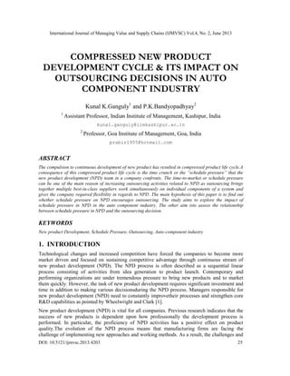 International Journal of Managing Value and Supply Chains (IJMVSC) Vol.4, No. 2, June 2013
DOI: 10.5121/ijmvsc.2013.4203 25
COMPRESSED NEW PRODUCT
DEVELOPMENT CYCLE & ITS IMPACT ON
OUTSOURCING DECISIONS IN AUTO
COMPONENT INDUSTRY
Kunal K.Ganguly1
and P.K.Bandyopadhyay2
1
Assistant Professor, Indian Institute of Management, Kashipur, India
kunal.ganguly@iimkashipur.ac.in
2
Professor, Goa Institute of Management, Goa, India
prabir1955@hotmail.com
ABSTRACT
The compulsion to continuous development of new product has resulted in compressed product life cycle.A
consequence of this compressed product life cycle is the time crunch or the “schedule pressure” that the
new product development (NPD) team in a company confronts. The time-to-market or schedule pressure
can be one of the main reason of increasing outsourcing activities related to NPD as outsourcing brings
together multiple best-in-class suppliers work simultaneously on individual components of a system and
gives the company required flexibility in regards to NPD .The main hypothesis of this paper is to find out
whether schedule pressure on NPD encourages outsourcing. The study aims to explore the impact of
schedule pressure in NPD in the auto component industry. The other aim isto assess the relationship
between schedule pressure in NPD and the outsourcing decision.
KEYWORDS
New product Development, Schedule Pressure, Outsourcing, Auto-component industry
1. INTRODUCTION
Technological changes and increased competition have forced the companies to become more
market driven and focused on sustaining competitive advantage through continuous stream of
new product development (NPD). The NPD process is often described as a sequential linear
process consisting of activities from idea generation to product launch. Contemporary and
performing organizations are under tremendous pressure to bring new products and to market
them quickly. However, the task of new product development requires significant investment and
time in addition to making various decisionsduring the NPD process. Managers responsible for
new product development (NPD) need to constantly improvetheir processes and strengthen core
R&D capabilities as pointed by Wheelwright and Clark [1].
New product development (NPD) is vital for all companies. Previous research indicates that the
success of new products is dependent upon how professionally the development process is
performed. In particular, the proficiency of NPD activities has a positive effect on product
quality.The evolution of the NPD process means that manufacturing firms are facing the
challenge of implementing new approaches and working methods. As a result, the challenges and
 