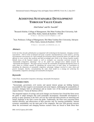 International Journal of Managing Value and Supply Chains (IJMVSC) Vol.4, No. 2, June 2013
DOI: 10.5121/ijmvsc.2013.4204 39
ACHIEVING SUSTAINABLE DEVELOPMENT
THROUGH VALUE CHAIN
Abid Sultan1
and Dr. Saurabh2
1
Research Scholar, College of Management, Shri Mata Vaishno Devi University, Sub
post office: Katra, Jammu & Kashmir- 182320
E-mail: abidsultan2012@gmail.com
2
Asst. Professor, College of Management, Shri Mata Vaishno Devi University, Sub post
office: Katra, Jammu & Kashmir- 182320
E-mail: saurabh.sri@smvdu.ac.in
Abstract:-
In the last three decades globalization accompanied with technological developments, changing customer
expectations - both in terms of demand and need, economic interdependencies of the nation’s, growing
environmental consciousness etc. had eventually forced business firms around the globe to be effective and
efficient in every activity they perform and had accordingly gave birth to the various business models.
Initially focus of the business models as well as strategies was somewhat restricted towards the
“Sustainable Competitive Advantage” but as the ambit was enlarged focus shifted towards the
“Sustainable Development”. The paper focuses towards the sustainable development through the lenses of
value chain in a holistic manner by identifying the various parts of value chain, its contribution in
identifying the dimension of sustainable competitive advantage, linkages involved in value chain and
generic strategies, thereby, conceptualizing the value chain model as a strategy for achieving the
sustainability competitive advantage and sustainable development.
Keywords:
Value Chain, Sustainable Competitive Advantage, Sustainable Development.
1. INTRODUCTION:
“Increasingly, government, civil society and special interest groups are holding business
accountable for their negative environmental and social impacts, challenging the sustainability of
corporate strategies built on self-interest and an insular view of the world and organizational
impacts thereon.” Fearne & Martinez (2012)
The integrated impacts of ecology and social changes over business have forced the firms across
the globe to adopt strategies that yield sustainable development. Sustainable development is
posing so many questions to the firm’s all over the world and infact presents an interesting and
unique challenge to the firm’s across the globe. Traditionally, the firms were concerned about
internal efficiency and effectiveness of their activities only for ensuring profitability. Internal
economic sustainability was the main goal of the companies. But now with growing concerns
about the environment and changing business scenario firms are forced to think about their
 