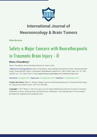 Mini Review
Safety a Major Concern with Neurotherpeutic
in Traumatic Brain Injury -
Manu Chaudhary*
Manu Chaudhary, Venus Medicine Research Centre, India
*Address for Correspondence: Manu Chaudhary, Venus Medicine Research Centre, Hill Top Industrial
Estate, Jharmajri EPIP, Phase -I (Extension), BhatoliKalan, Baddi (H.P.), PIN-173205, India, Tel: +91 1795
302100; Fax: +91-1795-271272; E-mail:
Submitted: 12 August 2017; Approved: 12 September 2017; Published: 14 September 2017
Citation this article: Manu C. Safety a Major Concern with Neurotherpeutic in Traumatic Brain Injury.
Int J Neurooncol Brain Tumor. 2017;1(1): 001-008.
Copyright: © 2017 Manu C. This is an open access article distributed under the Creative Commons
Attribution License, which permits unrestricted use, distribution, and reproduction in any medium,
provided the original work is properly cited.
International Journal of
Neurooncology & Brain Tumors
 