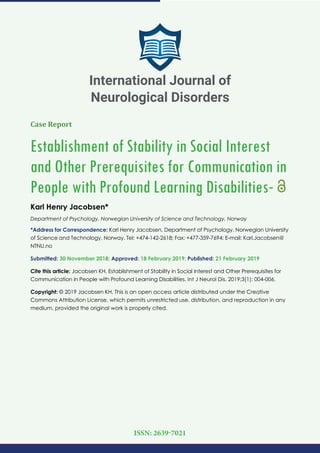 Case Report
Establishment of Stability in Social Interest
and Other Prerequisites for Communication in
People with Profound Learning Disabilities-
Karl Henry Jacobsen*
Department of Psychology, Norwegian University of Science and Technology, Norway
*Address for Correspondence: Karl Henry Jacobsen, Department of Psychology, Norwegian University
of Science and Technology, Norway, Tel: +474-142-2618; Fax: +477-359-7694; E-mail: Karl.Jacobsen@
NTNU.no
Submitted: 30 November 2018; Approved: 18 February 2019; Published: 21 February 2019
Cite this article: Jacobsen KH. Establishment of Stability in Social Interest and Other Prerequisites for
Communication in People with Profound Learning Disabilities. Int J Neurol Dis. 2019;3(1): 004-006.
Copyright: © 2019 Jacobsen KH. This is an open access article distributed under the Creative
Commons Attribution License, which permits unrestricted use, distribution, and reproduction in any
medium, provided the original work is properly cited.
International Journal of
Neurological Disorders
ISSN: 2639-7021
 