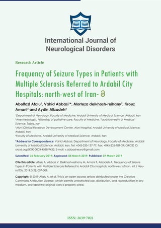 Research Article
Frequency of Seizure Types in Patients with
Multiple Sclerosis Referred to Ardabil City
Hospitals: north-west of Iran-
Abolfazl Atalu1
, Vahid Abbasi1
*, Morteza delkhosh-reihany2
, Firouz
Amani3
and Aydin Alizadeh4
1
Department of Neurology, Faculty of Medicine, Ardabil University of Medical Science, Ardabil, Iran
2
Anesthesiologist, fellowship of palliative care, Faculty of Medicine, Tabriz University of Medical
Science, Tabriz, Iran
3
Alavi Clinical Research Development Center, Alavi Hospital, Ardabil University of Medical Science,
Ardabil, Iran
4
Faculty of Medicine, Ardabil University of Medical Science, Ardabil, Iran
*Address for Correspondence: Vahid Abbasi, Department of Neurology, Faculty of Medicine, Ardabil
University of Medical Science, Ardabil, Iran, Tel: +045-335-137-77; Fax: +045-335-189-39; ORCID ID:
orcid.org/0000-0003-4588-9432; E-mail:
Submitted: 26 February 2019; Approved: 04 March 2019; Published: 07 March 2019
Cite this article: Atalu A, Abbasi V, Delkhosh-reihany M, Amani F, Alizadeh A. Frequency of Seizure
Types in Patients with Multiple Sclerosis Referred to Ardabil City Hospitals: north-west of Iran. Int J Neu-
rol Dis. 2019;3(1): 007-009.
Copyright: © 2019 Atalu A, et al. This is an open access article distributed under the Creative
Commons Attribution License, which permits unrestricted use, distribution, and reproduction in any
medium, provided the original work is properly cited.
International Journal of
Neurological Disorders
ISSN: 2639-7021
 