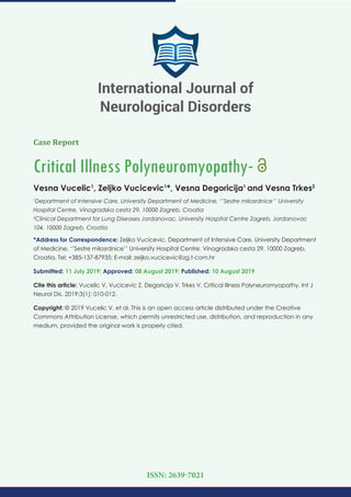Case Report
Critical Illness Polyneuromyopathy-
Vesna Vucelic1
, Zeljko Vucicevic1
*, Vesna Degoricija1
and Vesna Trkes2
1
Department of Intensive Care, University Department of Medicine, ‘’Sestre milosrdnice’’ University
Hospital Centre, Vinogradska cesta 29, 10000 Zagreb, Croatia
2
Clinical Department for Lung Diseases Jordanovac, University Hospital Centre Zagreb, Jordanovac
104, 10000 Zagreb, Croatia
*Address for Correspondence: Zeljko Vucicevic, Department of Intensive Care, University Department
of Medicine, ‘’Sestre milosrdnice’’ University Hospital Centre, Vinogradska cesta 29, 10000 Zagreb,
Croatia, Tel: +385-137-87935; E-mail:
Submitted: 11 July 2019; Approved: 08 August 2019; Published: 10 August 2019
Cite this article: Vucelic V, Vucicevic Z, Degoricija V, Trkes V. Critical Illness Polyneuromyopathy. Int J
Neurol Dis. 2019;3(1): 010-012.
Copyright: © 2019 Vucelic V, et al. This is an open access article distributed under the Creative
Commons Attribution License, which permits unrestricted use, distribution, and reproduction in any
medium, provided the original work is properly cited.
International Journal of
Neurological Disorders
ISSN: 2639-7021
 