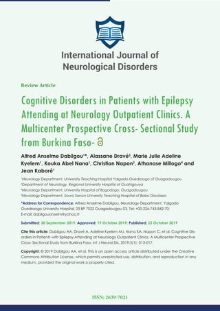 Review Article
Cognitive Disorders in Patients with Epilepsy
Attending at Neurology Outpatient Clinics. A
Multicenter Prospective Cross- Sectional Study
from Burkina Faso-
Alfred Anselme Dabilgou1
*, Alassane Dravé2
, Marie Julie Adeline
Kyelem1
, Kouka Abel Nana1
, Christian Napon3
, Athanase Millogo4
and
Jean Kaboré1
1
Neurology Department, University Teaching Hospital Yalgado Ouedraogo of Ouagadougou
2
Department of Neurology, Regional University Hospital of Ouahigouya
3
Neurology Department, University Hospital of Bogodogo, Ouagadougou
4
Neurology Department, Souro Sanon University Teaching Hospital of Bobo Dioulasso
*Address for Correspondence: Alfred Anselme Dabilgou, Neurology Department, Yalgado
Ouedraogo University Hospital, 03 BP 7022 Ouagadougou 03, Tel: +00-226-743-842-70;
E-mail:
Submitted: 30 September 2019; Approved: 19 October 2019; Published: 22 October 2019
Cite this article: Dabilgou AA, Dravé A, Adeline Kyelem MJ, Nana KA, Napon C, et al. Cognitive Dis-
orders in Patients with Epilepsy Attending at Neurology Outpatient Clinics. A Multicenter Prospective
Cross- Sectional Study from Burkina Faso. Int J Neurol Dis. 2019;3(1): 013-017.
Copyright: © 2019 Dabilgou AA, et al. This is an open access article distributed under the Creative
Commons Attribution License, which permits unrestricted use, distribution, and reproduction in any
medium, provided the original work is properly cited.
International Journal of
Neurological Disorders
ISSN: 2639-7021
 