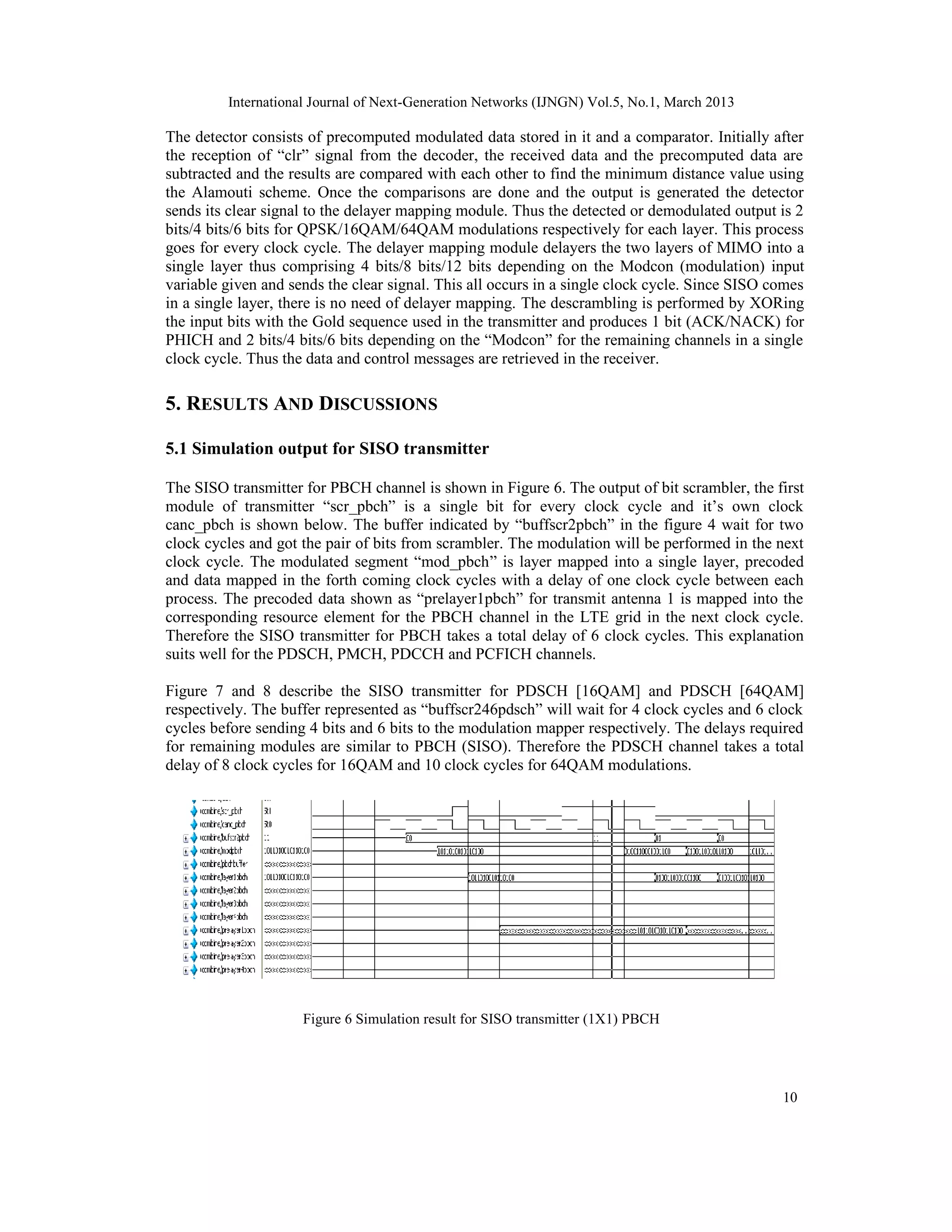 International Journal of Next-Generation Networks (IJNGN) Vol.5, No.1, March 2013

The detector consists of precomputed modulated data stored in it and a comparator. Initially after
the reception of “clr” signal from the decoder, the received data and the precomputed data are
subtracted and the results are compared with each other to find the minimum distance value using
the Alamouti scheme. Once the comparisons are done and the output is generated the detector
sends its clear signal to the delayer mapping module. Thus the detected or demodulated output is 2
bits/4 bits/6 bits for QPSK/16QAM/64QAM modulations respectively for each layer. This process
goes for every clock cycle. The delayer mapping module delayers the two layers of MIMO into a
single layer thus comprising 4 bits/8 bits/12 bits depending on the Modcon (modulation) input
variable given and sends the clear signal. This all occurs in a single clock cycle. Since SISO comes
in a single layer, there is no need of delayer mapping. The descrambling is performed by XORing
the input bits with the Gold sequence used in the transmitter and produces 1 bit (ACK/NACK) for
PHICH and 2 bits/4 bits/6 bits depending on the “Modcon” for the remaining channels in a single
clock cycle. Thus the data and control messages are retrieved in the receiver.

5. RESULTS AND DISCUSSIONS

5.1 Simulation output for SISO transmitter

The SISO transmitter for PBCH channel is shown in Figure 6. The output of bit scrambler, the first
module of transmitter “scr_pbch” is a single bit for every clock cycle and it’s own clock
canc_pbch is shown below. The buffer indicated by “buffscr2pbch” in the figure 4 wait for two
clock cycles and got the pair of bits from scrambler. The modulation will be performed in the next
clock cycle. The modulated segment “mod_pbch” is layer mapped into a single layer, precoded
and data mapped in the forth coming clock cycles with a delay of one clock cycle between each
process. The precoded data shown as “prelayer1pbch” for transmit antenna 1 is mapped into the
corresponding resource element for the PBCH channel in the LTE grid in the next clock cycle.
Therefore the SISO transmitter for PBCH takes a total delay of 6 clock cycles. This explanation
suits well for the PDSCH, PMCH, PDCCH and PCFICH channels.

Figure 7 and 8 describe the SISO transmitter for PDSCH [16QAM] and PDSCH [64QAM]
respectively. The buffer represented as “buffscr246pdsch” will wait for 4 clock cycles and 6 clock
cycles before sending 4 bits and 6 bits to the modulation mapper respectively. The delays required
for remaining modules are similar to PBCH (SISO). Therefore the PDSCH channel takes a total
delay of 8 clock cycles for 16QAM and 10 clock cycles for 64QAM modulations.




                     Figure 6 Simulation result for SISO transmitter (1X1) PBCH




                                                                                                10
 