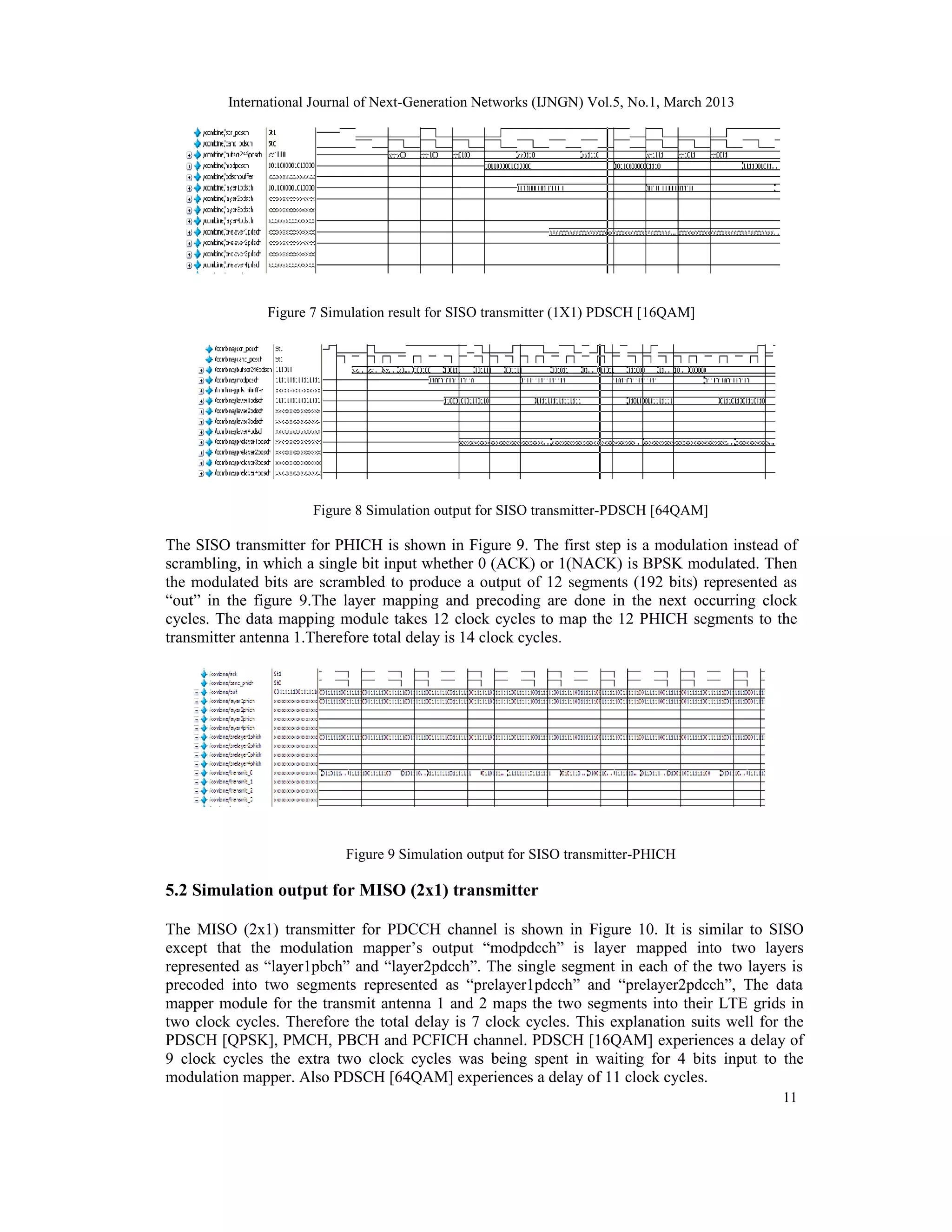 International Journal of Next-Generation Networks (IJNGN) Vol.5, No.1, March 2013




               Figure 7 Simulation result for SISO transmitter (1X1) PDSCH [16QAM]




                      Figure 8 Simulation output for SISO transmitter-PDSCH [64QAM]

The SISO transmitter for PHICH is shown in Figure 9. The first step is a modulation instead of
scrambling, in which a single bit input whether 0 (ACK) or 1(NACK) is BPSK modulated. Then
the modulated bits are scrambled to produce a output of 12 segments (192 bits) represented as
“out” in the figure 9.The layer mapping and precoding are done in the next occurring clock
cycles. The data mapping module takes 12 clock cycles to map the 12 PHICH segments to the
transmitter antenna 1.Therefore total delay is 14 clock cycles.




                           Figure 9 Simulation output for SISO transmitter-PHICH

5.2 Simulation output for MISO (2x1) transmitter

The MISO (2x1) transmitter for PDCCH channel is shown in Figure 10. It is similar to SISO
except that the modulation mapper’s output “modpdcch” is layer mapped into two layers
represented as “layer1pbch” and “layer2pdcch”. The single segment in each of the two layers is
precoded into two segments represented as “prelayer1pdcch” and “prelayer2pdcch”, The data
mapper module for the transmit antenna 1 and 2 maps the two segments into their LTE grids in
two clock cycles. Therefore the total delay is 7 clock cycles. This explanation suits well for the
PDSCH [QPSK], PMCH, PBCH and PCFICH channel. PDSCH [16QAM] experiences a delay of
9 clock cycles the extra two clock cycles was being spent in waiting for 4 bits input to the
modulation mapper. Also PDSCH [64QAM] experiences a delay of 11 clock cycles.
                                                                                              11
 