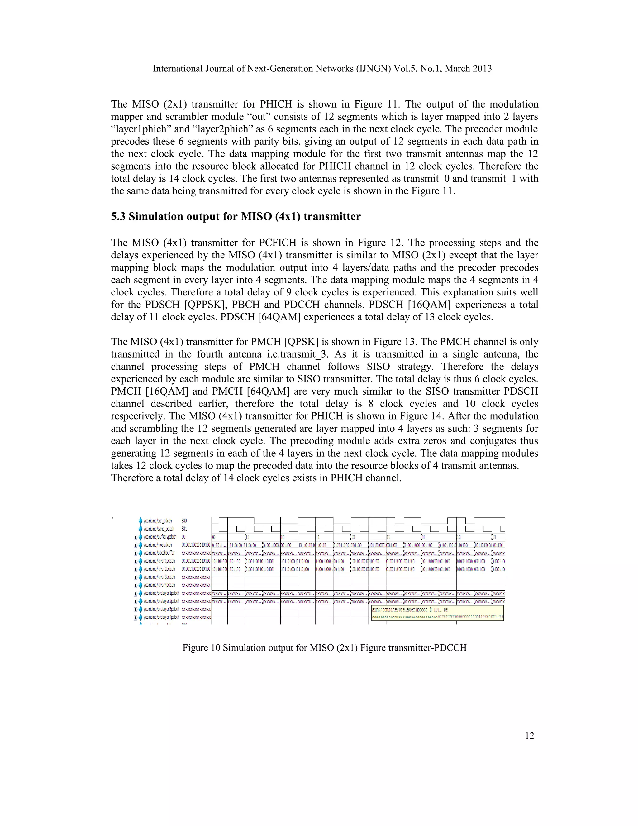 International Journal of Next-Generation Networks (IJNGN) Vol.5, No.1, March 2013


The MISO (2x1) transmitter for PHICH is shown in Figure 11. The output of the modulation
mapper and scrambler module “out” consists of 12 segments which is layer mapped into 2 layers
“layer1phich” and “layer2phich” as 6 segments each in the next clock cycle. The precoder module
precodes these 6 segments with parity bits, giving an output of 12 segments in each data path in
the next clock cycle. The data mapping module for the first two transmit antennas map the 12
segments into the resource block allocated for PHICH channel in 12 clock cycles. Therefore the
total delay is 14 clock cycles. The first two antennas represented as transmit_0 and transmit_1 with
the same data being transmitted for every clock cycle is shown in the Figure 11.

5.3 Simulation output for MISO (4x1) transmitter

The MISO (4x1) transmitter for PCFICH is shown in Figure 12. The processing steps and the
delays experienced by the MISO (4x1) transmitter is similar to MISO (2x1) except that the layer
mapping block maps the modulation output into 4 layers/data paths and the precoder precodes
each segment in every layer into 4 segments. The data mapping module maps the 4 segments in 4
clock cycles. Therefore a total delay of 9 clock cycles is experienced. This explanation suits well
for the PDSCH [QPPSK], PBCH and PDCCH channels. PDSCH [16QAM] experiences a total
delay of 11 clock cycles. PDSCH [64QAM] experiences a total delay of 13 clock cycles.

The MISO (4x1) transmitter for PMCH [QPSK] is shown in Figure 13. The PMCH channel is only
transmitted in the fourth antenna i.e.transmit_3. As it is transmitted in a single antenna, the
channel processing steps of PMCH channel follows SISO strategy. Therefore the delays
experienced by each module are similar to SISO transmitter. The total delay is thus 6 clock cycles.
PMCH [16QAM] and PMCH [64QAM] are very much similar to the SISO transmitter PDSCH
channel described earlier, therefore the total delay is 8 clock cycles and 10 clock cycles
respectively. The MISO (4x1) transmitter for PHICH is shown in Figure 14. After the modulation
and scrambling the 12 segments generated are layer mapped into 4 layers as such: 3 segments for
each layer in the next clock cycle. The precoding module adds extra zeros and conjugates thus
generating 12 segments in each of the 4 layers in the next clock cycle. The data mapping modules
takes 12 clock cycles to map the precoded data into the resource blocks of 4 transmit antennas.
Therefore a total delay of 14 clock cycles exists in PHICH channel.


.




                Figure 10 Simulation output for MISO (2x1) Figure transmitter-PDCCH




                                                                                                12
 