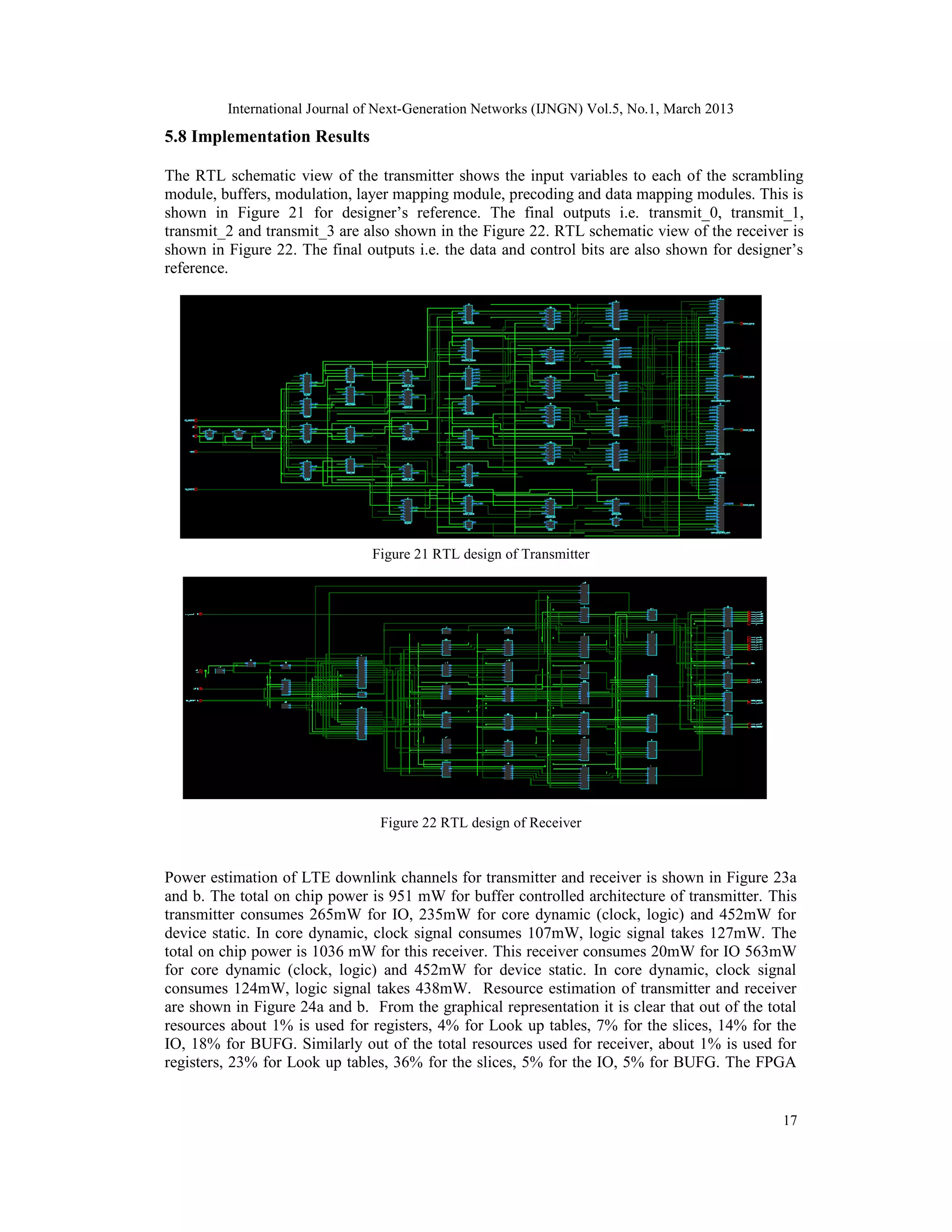 International Journal of Next-Generation Networks (IJNGN) Vol.5, No.1, March 2013
5.8 Implementation Results

The RTL schematic view of the transmitter shows the input variables to each of the scrambling
module, buffers, modulation, layer mapping module, precoding and data mapping modules. This is
shown in Figure 21 for designer’s reference. The final outputs i.e. transmit_0, transmit_1,
transmit_2 and transmit_3 are also shown in the Figure 22. RTL schematic view of the receiver is
shown in Figure 22. The final outputs i.e. the data and control bits are also shown for designer’s
reference.




                                Figure 21 RTL design of Transmitter




                                 Figure 22 RTL design of Receiver


Power estimation of LTE downlink channels for transmitter and receiver is shown in Figure 23a
and b. The total on chip power is 951 mW for buffer controlled architecture of transmitter. This
transmitter consumes 265mW for IO, 235mW for core dynamic (clock, logic) and 452mW for
device static. In core dynamic, clock signal consumes 107mW, logic signal takes 127mW. The
total on chip power is 1036 mW for this receiver. This receiver consumes 20mW for IO 563mW
for core dynamic (clock, logic) and 452mW for device static. In core dynamic, clock signal
consumes 124mW, logic signal takes 438mW. Resource estimation of transmitter and receiver
are shown in Figure 24a and b. From the graphical representation it is clear that out of the total
resources about 1% is used for registers, 4% for Look up tables, 7% for the slices, 14% for the
IO, 18% for BUFG. Similarly out of the total resources used for receiver, about 1% is used for
registers, 23% for Look up tables, 36% for the slices, 5% for the IO, 5% for BUFG. The FPGA


                                                                                               17
 