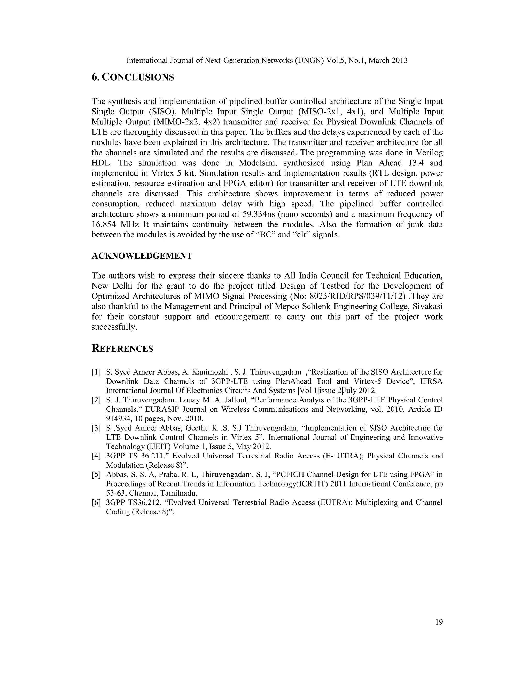 International Journal of Next-Generation Networks (IJNGN) Vol.5, No.1, March 2013

6. CONCLUSIONS

The synthesis and implementation of pipelined buffer controlled architecture of the Single Input
Single Output (SISO), Multiple Input Single Output (MISO-2x1, 4x1), and Multiple Input
Multiple Output (MIMO-2x2, 4x2) transmitter and receiver for Physical Downlink Channels of
LTE are thoroughly discussed in this paper. The buffers and the delays experienced by each of the
modules have been explained in this architecture. The transmitter and receiver architecture for all
the channels are simulated and the results are discussed. The programming was done in Verilog
HDL. The simulation was done in Modelsim, synthesized using Plan Ahead 13.4 and
implemented in Virtex 5 kit. Simulation results and implementation results (RTL design, power
estimation, resource estimation and FPGA editor) for transmitter and receiver of LTE downlink
channels are discussed. This architecture shows improvement in terms of reduced power
consumption, reduced maximum delay with high speed. The pipelined buffer controlled
architecture shows a minimum period of 59.334ns (nano seconds) and a maximum frequency of
16.854 MHz It maintains continuity between the modules. Also the formation of junk data
between the modules is avoided by the use of “BC” and “clr” signals.

ACKNOWLEDGEMENT

The authors wish to express their sincere thanks to All India Council for Technical Education,
New Delhi for the grant to do the project titled Design of Testbed for the Development of
Optimized Architectures of MIMO Signal Processing (No: 8023/RID/RPS/039/11/12) .They are
also thankful to the Management and Principal of Mepco Schlenk Engineering College, Sivakasi
for their constant support and encouragement to carry out this part of the project work
successfully.

REFERENCES

[1] S. Syed Ameer Abbas, A. Kanimozhi , S. J. Thiruvengadam ,“Realization of the SISO Architecture for
    Downlink Data Channels of 3GPP-LTE using PlanAhead Tool and Virtex-5 Device”, IFRSA
    International Journal Of Electronics Circuits And Systems |Vol 1|issue 2|July 2012.
[2] S. J. Thiruvengadam, Louay M. A. Jalloul, “Performance Analyis of the 3GPP-LTE Physical Control
    Channels,” EURASIP Journal on Wireless Communications and Networking, vol. 2010, Article ID
    914934, 10 pages, Nov. 2010.
[3] S .Syed Ameer Abbas, Geethu K .S, S.J Thiruvengadam, “Implementation of SISO Architecture for
    LTE Downlink Control Channels in Virtex 5”, International Journal of Engineering and Innovative
    Technology (IJEIT) Volume 1, Issue 5, May 2012.
[4] 3GPP TS 36.211,” Evolved Universal Terrestrial Radio Access (E- UTRA); Physical Channels and
    Modulation (Release 8)”.
[5] Abbas, S. S. A, Praba. R. L, Thiruvengadam. S. J, “PCFICH Channel Design for LTE using FPGA” in
    Proceedings of Recent Trends in Information Technology(ICRTIT) 2011 International Conference, pp
    53-63, Chennai, Tamilnadu.
[6] 3GPP TS36.212, “Evolved Universal Terrestrial Radio Access (EUTRA); Multiplexing and Channel
    Coding (Release 8)”.




                                                                                                   19
 