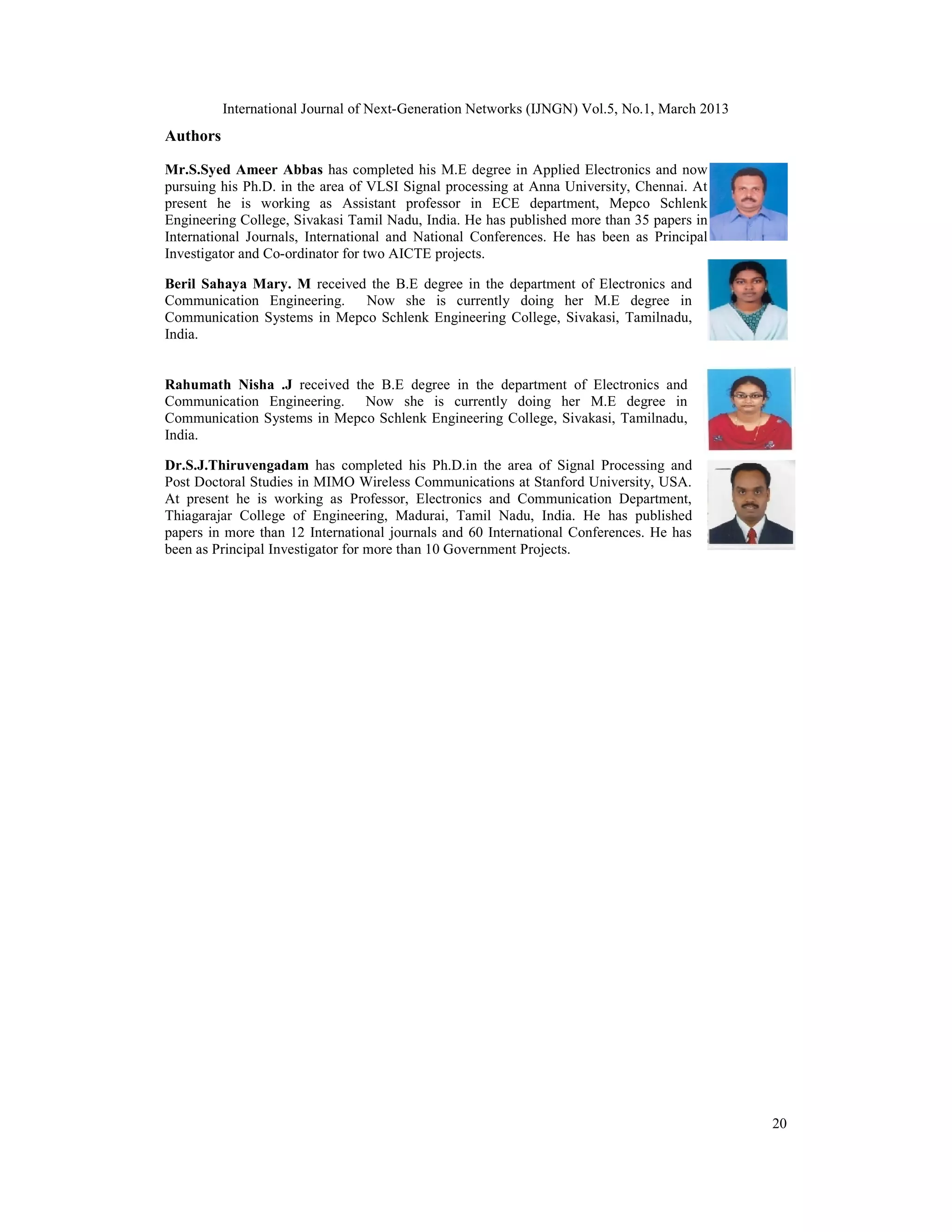 International Journal of Next-Generation Networks (IJNGN) Vol.5, No.1, March 2013
Authors

Mr.S.Syed Ameer Abbas has completed his M.E degree in Applied Electronics and now
pursuing his Ph.D. in the area of VLSI Signal processing at Anna University, Chennai. At
present he is working as Assistant professor in ECE department, Mepco Schlenk
Engineering College, Sivakasi Tamil Nadu, India. He has published more than 35 papers in
International Journals, International and National Conferences. He has been as Principal
Investigator and Co-ordinator for two AICTE projects.

Beril Sahaya Mary. M received the B.E degree in the department of Electronics and
Communication Engineering.   Now she is currently doing her M.E degree in
Communication Systems in Mepco Schlenk Engineering College, Sivakasi, Tamilnadu,
India.


Rahumath Nisha .J received the B.E degree in the department of Electronics and
Communication Engineering. Now she is currently doing her M.E degree in
Communication Systems in Mepco Schlenk Engineering College, Sivakasi, Tamilnadu,
India.

Dr.S.J.Thiruvengadam has completed his Ph.D.in the area of Signal Processing and
Post Doctoral Studies in MIMO Wireless Communications at Stanford University, USA.
At present he is working as Professor, Electronics and Communication Department,
Thiagarajar College of Engineering, Madurai, Tamil Nadu, India. He has published
papers in more than 12 International journals and 60 International Conferences. He has
been as Principal Investigator for more than 10 Government Projects.




                                                                                              20
 