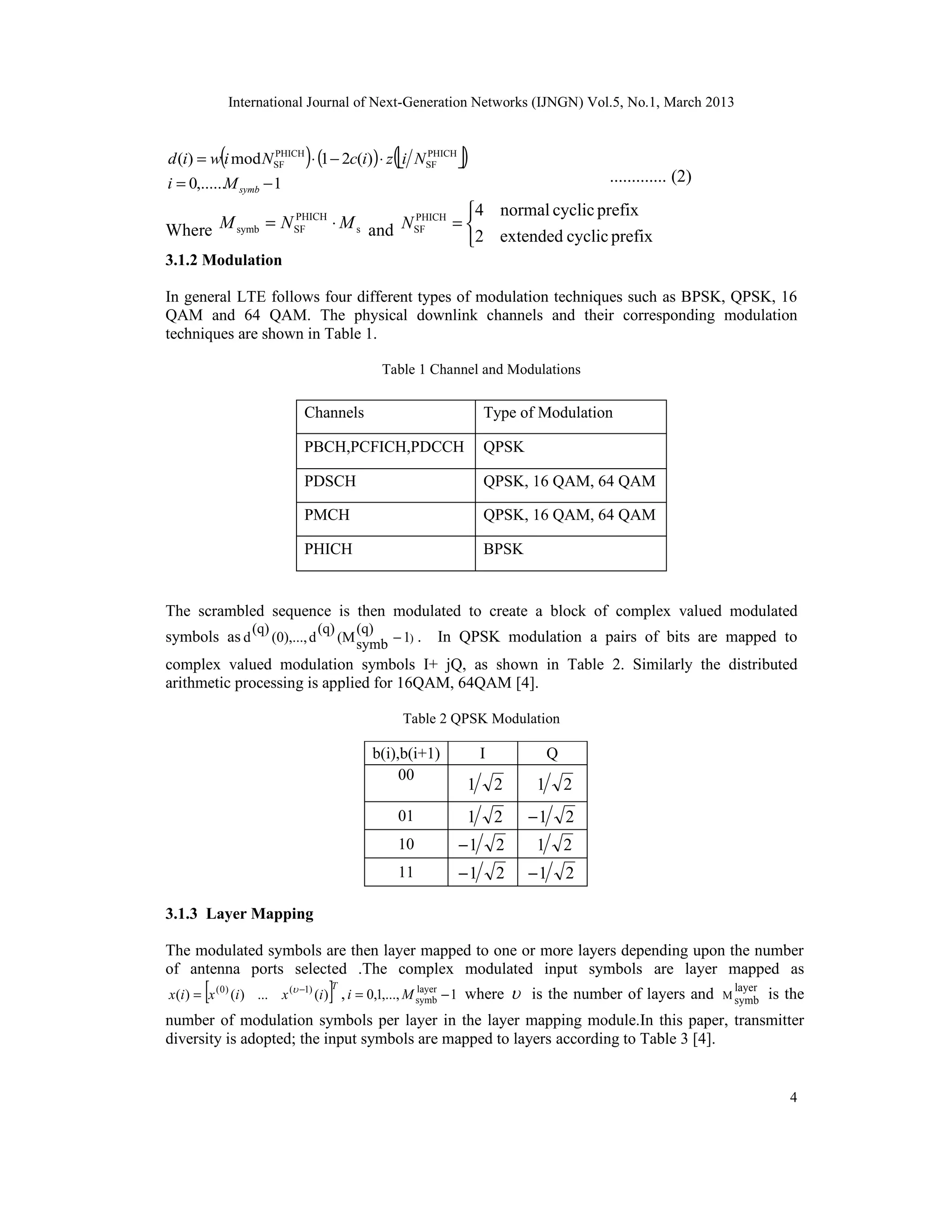 International Journal of Next-Generation Networks (IJNGN) Vol.5, No.1, March 2013


           (
d (i) = w i mod NSF
                 PHICH
                               )
                       ⋅ (1 − 2c(i)) ⋅ z i NSF 
                                             PHICH
                                                    (           )
i = 0,......M symb − 1                                                                      ............. (2)
                                          4 normal cyclic prefix
Where M symb = N SF    ⋅ M s and N SF    =
                 PHICH             PHICH

                                          2 extended cyclic prefix
3.1.2 Modulation

In general LTE follows four different types of modulation techniques such as BPSK, QPSK, 16
QAM and 64 QAM. The physical downlink channels and their corresponding modulation
techniques are shown in Table 1.

                                                  Table 1 Channel and Modulations

                               Channels                              Type of Modulation

                               PBCH,PCFICH,PDCCH                     QPSK

                               PDSCH                                 QPSK, 16 QAM, 64 QAM

                               PMCH                                  QPSK, 16 QAM, 64 QAM

                               PHICH                                 BPSK


The scrambled sequence is then modulated to create a block of complex valued modulated
                  (q)                (q)      (q)
symbols as d            (0),..., d         (M symb − 1) .    In QPSK modulation a pairs of bits are mapped to
complex valued modulation symbols I+ jQ, as shown in Table 2. Similarly the distributed
arithmetic processing is applied for 16QAM, 64QAM [4].

                                                        Table 2 QPSK Modulation

                                                b(i),b(i+1)          I              Q
                                                     00
                                                                 1       2      1       2
                                                     01          1       2     −1       2
                                                     10         −1       2      1       2
                                                     11         −1       2     −1       2

3.1.3 Layer Mapping

The modulated symbols are then layer mapped to one or more layers depending upon the number
of antenna ports selected .The complex modulated input symbols are layer mapped as
       [                              ]
x (i ) = x ( 0 ) (i ) ... x ( −1) (i ) , i = 0,1,..., M symb − 1 where
                                       T                 layer
                                                                              is the number of layers and        layer
                                                                                                                M symb    is the
number of modulation symbols per layer in the layer mapping module.In this paper, transmitter
diversity is adopted; the input symbols are mapped to layers according to Table 3 [4].


                                                                                                                             4
 