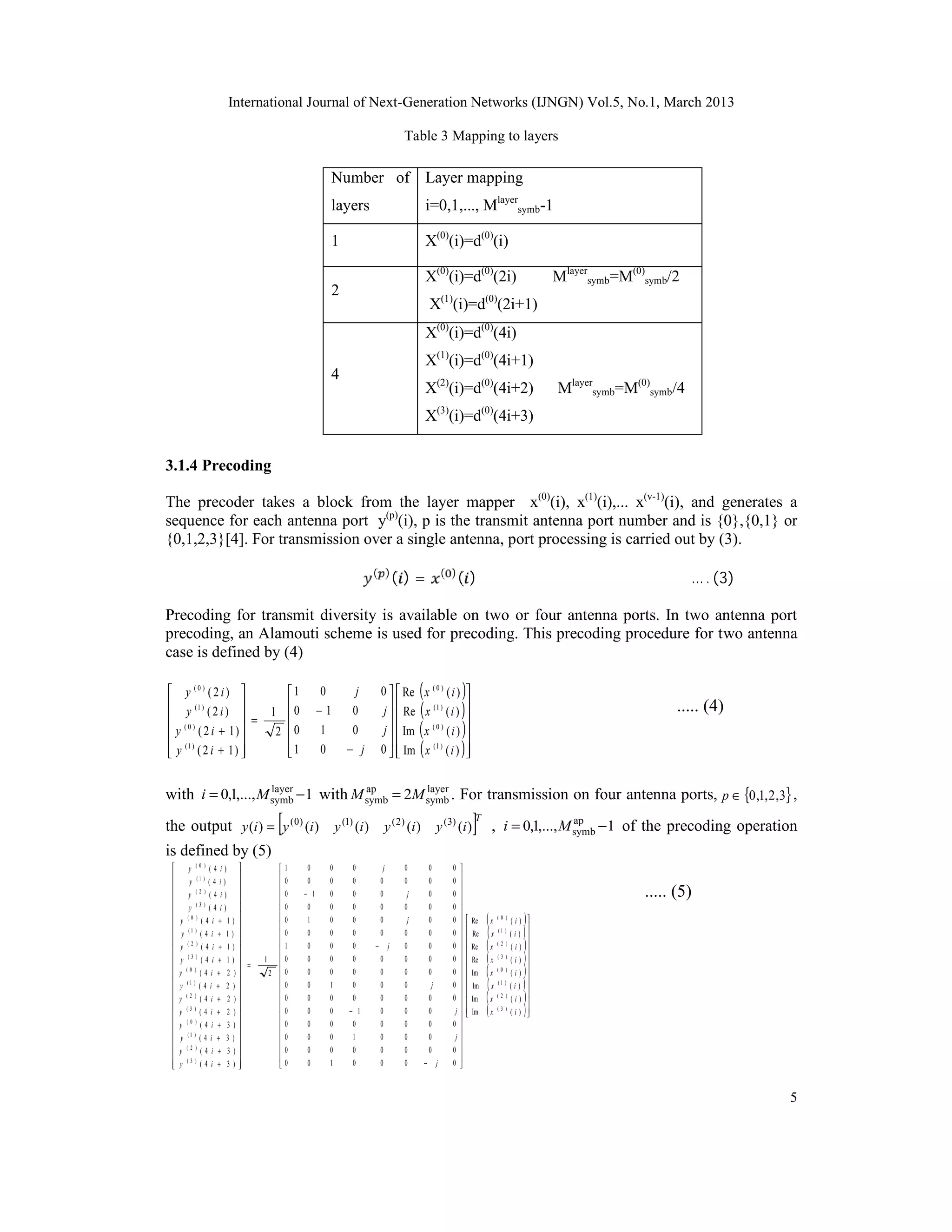 International Journal of Next-Generation Networks (IJNGN) Vol.5, No.1, March 2013

                                                                                         Table 3 Mapping to layers

                                                                  Number of Layer mapping
                                                                  layers                       i=0,1,..., Mlayersymb-1

                                                                  1                            X(0)(i)=d(0)(i)

                                                                                               X(0)(i)=d(0)(2i)                                         Mlayersymb=M(0)symb/2
                                                                  2
                                                                                                  X(1)(i)=d(0)(2i+1)
                                                                                               X(0)(i)=d(0)(4i)
                                                                                               X(1)(i)=d(0)(4i+1)
                                                                  4
                                                                                               X(2)(i)=d(0)(4i+2)                                       Mlayersymb=M(0)symb/4
                                                                                               X(3)(i)=d(0)(4i+3)


3.1.4 Precoding

The precoder takes a block from the layer mapper x(0)(i), x(1)(i),... x(v-1)(i), and generates a
sequence for each antenna port y(p)(i), p is the transmit antenna port number and is {0},{0,1} or


                                                                                        ( )=                      ()
{0,1,2,3}[4]. For transmission over a single antenna, port processing is carried out by (3).

                                                                            ( )                             ( )
                                                                                                                                                                                … . (3)

Precoding for transmit diversity is available on two or four antenna ports. In two antenna port
precoding, an Alamouti scheme is used for precoding. This precoding procedure for two antenna
case is defined by (4)

 y (0) ( 2 i)                                  1           0        j        0   Re      (x      (0)
                                                                                                           (i)   )
        (1 )
 y (2i)  =
                                                
                                              1 0            −1      0            
                                                                                     
                                                                                 j   Re     (x       (1 )    
                                                                                                           (i)   )                                                          ..... (4)
 y ( 0 ) ( 2 i + 1) 
 (1 )               
                                               2 0           1       0          j   Im     (x      (0)
                                                                                                           (i)   )
                                                                                                            
 y ( 2 i + 1) 
                                               1           0       − j       0   Im
                                                                                             (x      (1 )
                                                                                                           (i) 
                                                                                                                 )

with i = 0,1,..., M symb − 1 with M symb = 2M symb . For transmission on four antenna ports, p ∈ {0 ,1, 2 ,3} ,
                    layer           ap        layer


                                                [
the output y (i ) = y ( 0 ) (i ) y (1) (i ) y ( 2 ) (i ) y (3) (i )                                                       ]T
                                                                                                                                , i = 0,1,..., M symb − 1 of the precoding operation
                                                                                                                                                 ap


is defined by (5)
         y      (0 )
                        (4   i)                   1   0         0   0         j        0        0           0 
                                              
         y      (1 )
                        (4   i)                   0   0         0   0         0        0        0           0 
                                                                                                                
 
 
          y      (2 )
                        (4   i)        
                                       
                                                
                                                
                                                    0   − 1       0   0         0         j       0           0 
                                                                                                                
                                                                                                                                                                       ..... (5)
                 (3 )
         y             (4   i)                   0    0        0   0         0        0        0           0 
 
    y    (0 )
             (4 i            +   1)    
                                       
                                                
                                                
                                                    0    1        0   0         0         j       0           0 
                                                                                                                
                                                                                                                         Re   (x   (0 )
                                                                                                                                           (i)   )
     y (1 ) ( 4 i           +   1)               0    0        0   0         0        0        0           0 
                                                                                                                      
                                                                                                                         Re   (x   (1 )
                                                                                                                                           (i)   ) 
 
    y  (2 )
             (4 i            +   1)
                                       
                                       
                                                
                                                
                                                    1    0        0   0     −       j    0        0           0 
                                                                                                                
                                                                                                                      
                                                                                                                      
                                                                                                                          Re   (x   (2 )
                                                                                                                                           (i)   )
     y (3 ) ( 4 i           +   1)    
                                        =
                                             1     0   0         0   0         0        0        0           0         Re   (x   (3 )
                                                                                                                                           (i)   ) 
 
    y (0 ) ( 4 i            +   2 )   
                                                
                                              2    0   0         0   0         0        0        0
                                                                                                                
                                                                                                              0      
                                                                                                                         Im   (x   (0 )
                                                                                                                                           (i)   ) 
 
 
     y    (1 )
               (4 i      +       2 )   
                                       
                                                   0   0         1   0         0        0         j          0         Im   (x   (1 )
                                                                                                                                           (i) )
    y    (2 )
               (4 i      +       2 )   
                                                
                                                   0   0         0   0         0        0        0
                                                                                                                
                                                                                                              0 
                                                                                                                      
                                                                                                                         Im   (x   (2 )
                                                                                                                                           ( i ) )
                                                                                                                                                    
 
    y    (3 )
               (4 i      +       2 )
                                       
                                       
                                                
                                                
                                                    0   0         0   − 1       0        0        0            j
                                                                                                                
                                                                                                                      
                                                                                                                         Im   (x   (3 )
                                                                                                                                           ( i ) ) 
    y    (0 )
               (4 i      +       3)               0   0         0   0         0        0        0           0 
                                              
     y   (1 )
               (4 i      +       3)                0   0         0   1         0        0        0            j
                                                                                                               
    y    (2 )
                  (4 i + 3)                       0   0         0   0         0        0        0           0 
                                                                                                             
 
    y    (3 )
                  (4 i + 3)            
                                                  0   0         1   0         0        0    −         j     0 



                                                                                                                                                                                          5
 