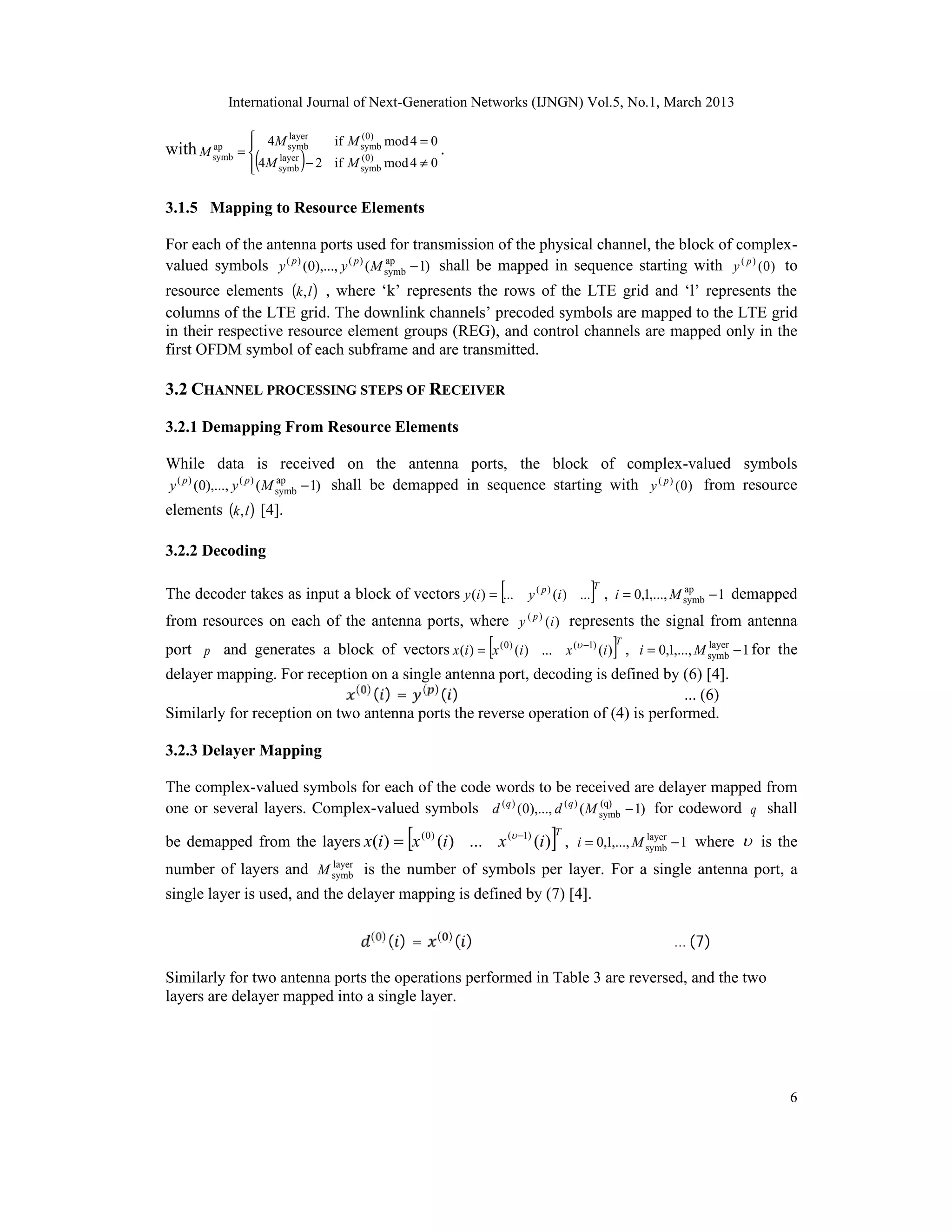 International Journal of Next-Generation Networks (IJNGN) Vol.5, No.1, March 2013

               4M symb
                   layer
                                    if M symb mod 4 = 0
                                         ( 0)
with M symb = 
                (            )− 2                         .
       ap
              
              
              
                     layer
                  4M symb           if M symb mod 4 ≠ 0
                                         ( 0)




3.1.5 Mapping to Resource Elements

For each of the antenna ports used for transmission of the physical channel, the block of complex-
valued symbols y ( p ) (0),..., y ( p ) ( M symb − 1) shall be mapped in sequence starting with y ( p ) ( 0 ) to
                                            ap


resource elements (k, l ) , where ‘k’ represents the rows of the LTE grid and ‘l’ represents the
columns of the LTE grid. The downlink channels’ precoded symbols are mapped to the LTE grid
in their respective resource element groups (REG), and control channels are mapped only in the
first OFDM symbol of each subframe and are transmitted.

3.2 CHANNEL PROCESSING STEPS OF RECEIVER

3.2.1 Demapping From Resource Elements

While data is received on the antenna ports, the block of complex-valued symbols
y ( p ) (0),..., y ( p ) ( M symb − 1) shall be demapped in sequence starting with y ( p ) ( 0 ) from resource
                             ap


elements (k, l ) [4].

3.2.2 Decoding

                                                                       [       ]
                                                                               T
The decoder takes as input a block of vectors y (i ) = ... y ( p ) (i ) ... , i = 0,1,..., M symb − 1 demapped
                                                                                             ap


from resources on each of the antenna ports, where y ( p ) (i ) represents the signal from antenna
                                                                   [               ]
port p and generates a block of vectors x (i ) = x ( 0 ) (i ) ... x ( −1) (i ) , i = 0,1,..., M symb − 1 for the
                                                                                   T             layer



                             ( )
                                 ( ) = ( )( )
delayer mapping. For reception on a single antenna port, decoding is defined by (6) [4].
                                                                                  ... (6)
Similarly for reception on two antenna ports the reverse operation of (4) is performed.

3.2.3 Delayer Mapping

The complex-valued symbols for each of the code words to be received are delayer mapped from
one or several layers. Complex-valued symbols d ( q ) (0),..., d ( q ) ( M symb − 1) for codeword q shall
                                                                           (q)


                                                 [                         ]
be demapped from the layers x(i ) = x ( 0) (i ) ... x ( −1) (i ) , i = 0,1,..., M symb − 1 where  is the
                                                                           T       layer

                       layer
number of layers and M symb is the number of symbols per layer. For a single antenna port, a
single layer is used, and the delayer mapping is defined by (7) [4].

                                          ( )
                                                ()=   ( )
                                                              ()                          … (7)

Similarly for two antenna ports the operations performed in Table 3 are reversed, and the two
layers are delayer mapped into a single layer.




                                                                                                               6
 