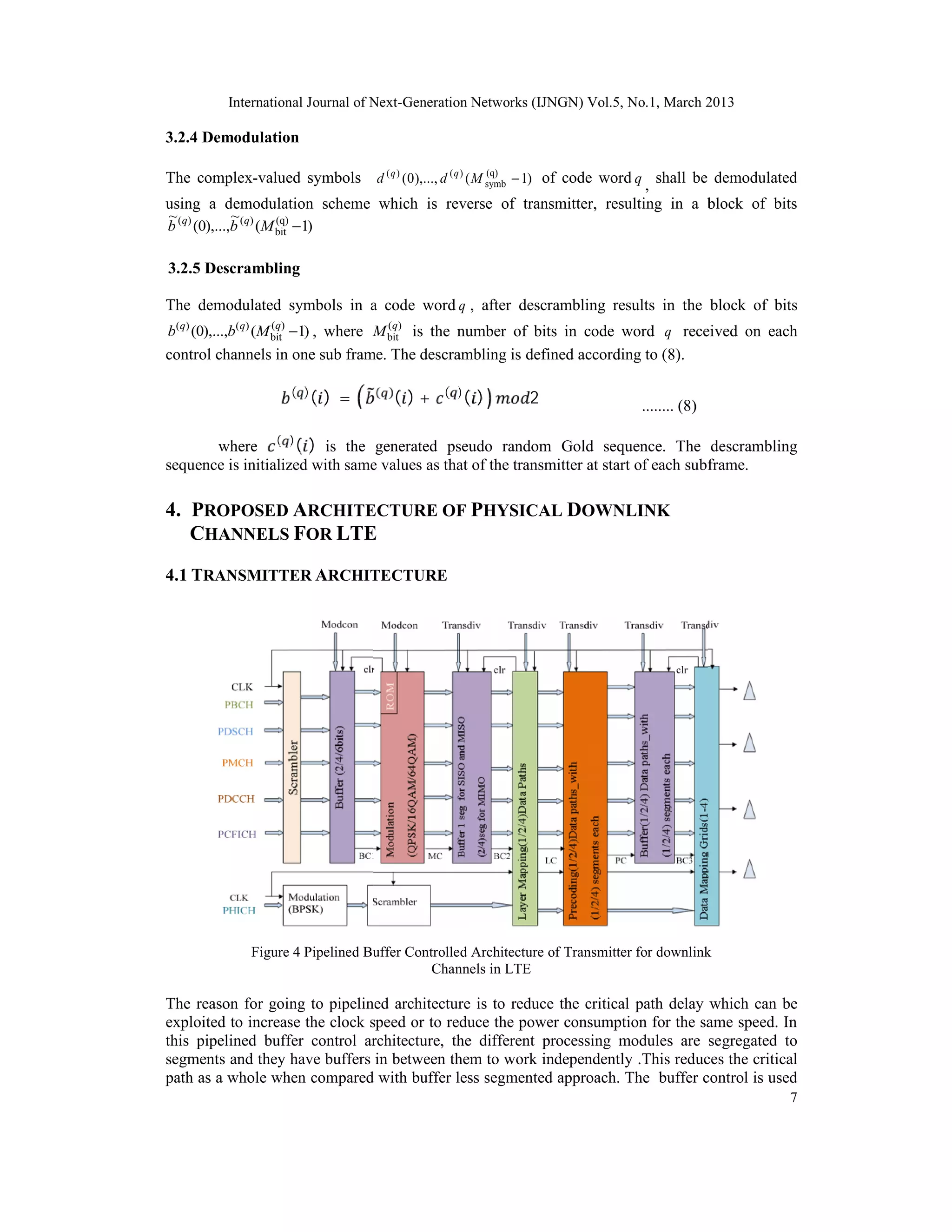 International Journal of Next-Generation Networks (IJNGN) Vol.5, No.1, March 2013

3.2.4 Demodulation

The complex-valued symbols d ( q ) ( 0 ),..., d ( q ) ( M symb − 1) of code word q , shall be demodulated
                                                          (q)


using a demodulation scheme which is reverse of transmitter, resulting in a block of bits
~             ~
b (q) (0),...,b (q) (M bit −1)
                       (q)



3.2.5 Descrambling

The demodulated symbols in a code word q , after descrambling results in the block of bits
b(q) (0),...,b(q) (M bit) −1) , where M bit) is the number of bits in code word q received on each
                     (q                 (q




                               () =         ( )+         ()
control channels in one sub frame. The descrambling is defined according to (8).

                         ( )          ( )          ( )
                                                               2

       where ( ) ( ) is the generated pseudo random Gold sequence. The descrambling
                                                                                  ........ (8)


sequence is initialized with same values as that of the transmitter at start of each subframe.

4. PROPOSED ARCHITECTURE OF PHYSICAL DOWNLINK
   CHANNELS FOR LTE
4.1 TRANSMITTER ARCHITECTURE




                 Figure 4 Pipelined Buffer Controlled Architecture of Transmitter for downlink
                                               Channels in LTE

The reason for going to pipelined architecture is to reduce the critical path delay which can be
exploited to increase the clock speed or to reduce the power consumption for the same speed. In
this pipelined buffer control architecture, the different processing modules are segregated to
segments and they have buffers in between them to work independently .This reduces the critical
path as a whole when compared with buffer less segmented approach. The buffer control is used
                                                                                                       7
 