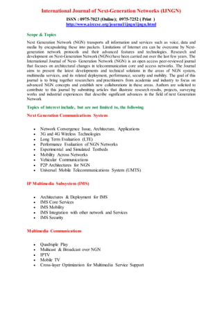 International Journal of Next-Generation Networks (IJNGN)
ISSN : 0975-7023 (Online); 0975-7252 ( Print )
http://www.airccse.org/journal/ijngn/ijngn.html
Scope & Topics
Next Generation Network (NGN) transports all information and services such as voice, data and
media by encapsulating these into packets. Limitations of Internet era can be overcome by Next-
generation network protocols and their advanced features and technologies. Research and
development on Next-Generation Network (NGNs) have been carried out over the last few years. The
International Journal of Next- Generation Network (NGN) is an open access peer-reviewed journal
that focuses on architectural changes in telecommunication core and access networks. The Journal
aims to present the latest developments and technical solutions in the areas of NGN system,
multimedia services, and its related deployment, performance, security and mobility. The goal of this
journal is to bring together researchers and practitioners from academia and industry to focus on
advanced NGN concepts and establish new collaborations in these areas. Authors are solicited to
contribute to this journal by submitting articles that illustrate research results, projects, surveying
works and industrial experiences that describe significant advances in the field of next Generation
Network
Topics of interest include, but are not limited to, the following
Next Generation Communications System
 Network Convergence Issue, Architecture, Applications
 3G and 4G Wireless Technologies
 Long Term Evaluation (LTE)
 Performance Evaluation of NGN Networks
 Experimental and Simulated Testbeds
 Mobility Across Networks
 Vehicular Communications
 P2P Architectures for NGN
 Universal Mobile Telecommunications System (UMTS)
IP Multimedia Subsystem (IMS)
 Architectures & Deployment for IMS
 IMS Core Services
 IMS Mobility
 IMS Integration with other network and Services
 IMS Security
Multimedia Communications
 Quadruple Play
 Multicast & Broadcast over NGN
 IPTV
 Mobile TV
 Cross-layer Optimization for Multimedia Service Support
 