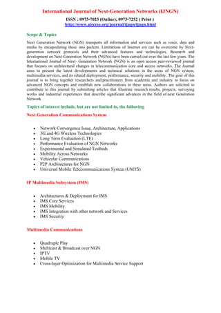 International Journal of Next-Generation Networks (IJNGN)
ISSN : 0975-7023 (Online); 0975-7252 ( Print )
http://www.airccse.org/journal/ijngn/ijngn.html
Scope & Topics
Next Generation Network (NGN) transports all information and services such as voice, data and
media by encapsulating these into packets. Limitations of Internet era can be overcome by Next-
generation network protocols and their advanced features and technologies. Research and
development on Next-Generation Network (NGNs) have been carried out over the last few years. The
International Journal of Next- Generation Network (NGN) is an open access peer-reviewed journal
that focuses on architectural changes in telecommunication core and access networks. The Journal
aims to present the latest developments and technical solutions in the areas of NGN system,
multimedia services, and its related deployment, performance, security and mobility. The goal of this
journal is to bring together researchers and practitioners from academia and industry to focus on
advanced NGN concepts and establish new collaborations in these areas. Authors are solicited to
contribute to this journal by submitting articles that illustrate research results, projects, surveying
works and industrial experiences that describe significant advances in the field of next Generation
Network
Topics of interest include, but are not limited to, the following
Next Generation Communications System
• Network Convergence Issue, Architecture, Applications
• 3G and 4G Wireless Technologies
• Long Term Evaluation (LTE)
• Performance Evaluation of NGN Networks
• Experimental and Simulated Testbeds
• Mobility Across Networks
• Vehicular Communications
• P2P Architectures for NGN
• Universal Mobile Telecommunications System (UMTS)
IP Multimedia Subsystem (IMS)
• Architectures & Deployment for IMS
• IMS Core Services
• IMS Mobility
• IMS Integration with other network and Services
• IMS Security
Multimedia Communications
• Quadruple Play
• Multicast & Broadcast over NGN
• IPTV
• Mobile TV
• Cross-layer Optimization for Multimedia Service Support
 