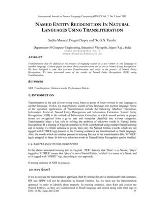 International Journal on Natural Language Computing (IJNLC) Vol. 2, No.3, June 2013
DOI : 10.5121/ijnlc.2013.2306 55
NAMED ENTITY RECOGNITION IN NATURAL
LANGUAGES USING TRANSLITERATION
Sudha Morwal, Deepti Chopra and Dr. G.N. Purohit
Department Of Computer Engineering, Banasthali Vidyapith, Jaipur (Raj.), India
sudha_morwal@yahoo.co.in
deeptichopra11@yahoo.co.in
ABSTRACT
Transliteration may be defined as the process of mapping sounds in a text written in one language to
another language. Current paper discusses about transliteration and its use in Named Entity Recognition.
We have designed a code that executes Transliteration and assist in the process of Named Entity
Recognition. We have presented some of the results of Named Entity Recognition (NER) using
Transliteration.
KEYWORDS
NER, Transliteration, Unknown words, Performance Metrics
1. INTRODUCTION
Transliteration is the task of converting word, letter or group of letters written in one language to
another language. In this, we map phonetic sounds of one language into another language. Some
of the important applications of Transliteration include the following: Machine Translation,
Information Retrieval, Named Entity Recognition and Information Extraction. Named Entity
Recognition (NER) is the subtask of Information Extraction in which named entities or proper
nouns are recognized from a given text and thereafter classified into various categories.
Transliteration plays a key role in solving the problem of unknown words in Named Entity
Recognition. If a training of English sentence in NER is performed using example based learning
and in testing if a Hindi sentence is given, then only the Named Entities (words which are not
tagged with OTHER tag) present in the Training sentences are transliterated to Hindi language.
Also, the words which are neither present in training file nor in the transliteration file, ‘OTHER’
tag is assigned to them. In this way unknown words in Named Entity Recognition can be handled.
e. g. Ram/PER plays/OTHER cricket/SPORT
In the above annotated training text in English, ‘PER’ denotes that ‘Ram’ is a Person, ‘plays’
tagged as ‘OTHER’ means that ‘plays’ is not a Named Entity, ‘cricket’ is a name of a Sport, and
so it tagged with ‘SPORT’ tag. According to our approach,
If testing sentence in NER is given as:
राम खेलता है
If we do not use the transliteration approach, then by testing the above mentioned Hindi sentence,
राम and will not be identified as Named Entities. So, we must use the transliteration
approach in order to identify them properly. In training sentence, since Ram and cricket are
Named Entities, so they are transliterated to Hindi language and stored along with their tags in
 