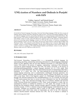 International Journal on Natural Language Computing (IJNLC) Vol. 2, No.3, June 2013
DOI : 10.5121/ijnlc.2013.2307 61
UNL-ization of Numbers and Ordinals in Punjabi
with IAN
Vaibhav Agarwal1
and Parteek Kumar2
1
M.E (S.E), Thapar University, Patiala, Punjab, India
vaibhavagg123@gmail.com
2
Assistant Professor, CSED, Thapar University, Patiala, Punjab, India
parteek.bhatia@gmail.com
ABSTRACT
In the field of Natural Language Processing, Universal Networking Language (UNL) has been an area of
immense interest among researchers during last couple of years. Universal Networking Language (UNL) is
an artificial Language used for representing information in a natural-language-independent format. This
paper presents UNL-ization of Punjabi sentences with the help of different examples, containing numbers
and ordinals written in words, using IAN (Interactive Analyzer) tool. In UNL approach, UNL-ization is a
process of converting natural language resource to UNL and NL-ization, is a process of generating a
natural language resource out of a UNL graph. IAN processes input sentences with the help of TRules and
Dictionary entries. The proposed system performs the UNL-ization of up to fourteen digit number and
ordinals, written in words in Punjabi language, with the help of 104 dictionary entries and 67 TRules. The
system is tested on a sample of 150 random Punjabi Numbers and Ordinals, written in words, and its F-
Measure comes out to be 1.000 (on a scale of 0 to 1).
KEYWORDS
UNL, IAN, UNL-ization, Punjabi NLP
1. INTRODUCTION
The Universal Networking Language (UNL) is a non-speaking artificial language for
representing, describing, summarizing, and storing information in a natural-language-independent
format. In UNL approach, there are two basic different movements viz. UNL-ization and NL-
ization. UNL-ization is the process of mapping / representing / analysing of the information
conveyed by natural language utterances into UNL; NL-ization, conversely, is the process of
realizing/manifesting/generating a natural language document out of a UNL graph. Both
processes are totally independent. The UNL representation has been an interpretation rather than a
translation of a given text. UNL has been exploited for several other different tasks in
natural language processing, such as summarization, multilingual document generation, text
simplification, semantic reasoning, and information retrieval. Sérasset and Boitet have viewed
UNL as the future ‘html of the linguistic content’ [1]. Multilingual information processing
through UNL had been proposed by Dave and Bhattacharyya et al. [2]. Currently, the main goal
of UNL-ization process has been to convert the given information text into the intermediate
language, i.e., UNL. UNL represents knowledge with use of relations, attributes and universal
words. Universal Words form vocabulary of UNL. These words correspond to nodes that are
interlinked by relations or modified by attributes in a UNL graph. The concepts of UWs are
divided into four categories, namely, nominal concepts, adjective concepts, verbal concepts, and
adverbial concepts. A UW is a character string (an English language word) followed by a list of
constraints. Attributes are annotations made to nodes of UNL graph. Attributes denote the
circumstances under which these nodes (or hypernodes) are used. In the UNL framework,
relations describe semantic functions between two UWs. The set of relations is defined in
 