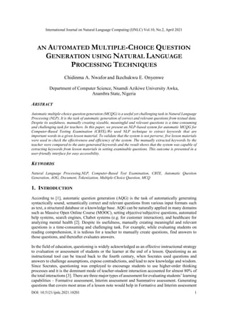 International Journal on Natural Language Computing (IJNLC) Vol.10, No.2, April 2021
DOI: 10.5121/ijnlc.2021.10201 1
AN AUTOMATED MULTIPLE-CHOICE QUESTION
GENERATION USING NATURAL LANGUAGE
PROCESSING TECHNIQUES
Chidinma A. Nwafor and Ikechukwu E. Onyenwe
Department of Computer Science, Nnamdi Azikiwe University Awka,
Anambra State, Nigeria
ABSTRACT
Automatic multiple-choice question generation (MCQG) is a useful yet challenging task in Natural Language
Processing (NLP). It is the task of automatic generation of correct and relevant questions from textual data.
Despite its usefulness, manually creating sizeable, meaningful and relevant questions is a time-consuming
and challenging task for teachers. In this paper, we present an NLP-based system for automatic MCQG for
Computer-Based Testing Examination (CBTE).We used NLP technique to extract keywords that are
important words in a given lesson material. To validate that the system is not perverse, five lesson materials
were used to check the effectiveness and efficiency of the system. The manually extracted keywords by the
teacher were compared to the auto-generated keywords and the result shows that the system was capable of
extracting keywords from lesson materials in setting examinable questions. This outcome is presented in a
user-friendly interface for easy accessibility.
KEYWORDS
Natural Language Processing,NLP, Computer-Based Test Examination, CBTE, Automatic Question
Generation, AOG, Document, Tokenization, Multiple-Choice Question, MCQ
1. INTRODUCTION
According to [1], automatic question generation (AQG) is the task of automatically generating
syntactically sound, semantically correct and relevant questions from various input formats such
as text, a structured database or a knowledge base. AQG can be naturally applied in many domains
such as Massive Open Online Course (MOOC), setting objective/subjective questions, automated
help systems, search engines, Chabot systems (e.g. for customer interaction), and healthcare for
analyzing mental health [2]. Despite its usefulness, manually creating meaningful and relevant
questions is a time-consuming and challenging task. For example, while evaluating students on
reading comprehension, it is tedious for a teacher to manually create questions, find answers to
those questions, and thereafter evaluates answers.
In the field of education, questioning is widely acknowledged as an effective instructional strategy
to evaluation or assessment of students or the learner at the end of a lesson. Questioning as an
instructional tool can be traced back to the fourth century, when Socrates used questions and
answers to challenge assumptions, expose contradictions, and lead to new knowledge and wisdom.
Since Socrates, questioning was employed to encourage students to use higher-order thinking
processes and it is the dominant mode of teacher-student interaction accounted for almost 80% of
the total interactions [3]. There are three major types of assessment for evaluating students’ learning
capabilities – Formative assessment, Interim assessment and Summative assessment. Generating
questions that covers most areas of a lesson note would help in Formative and Interim assessment
 