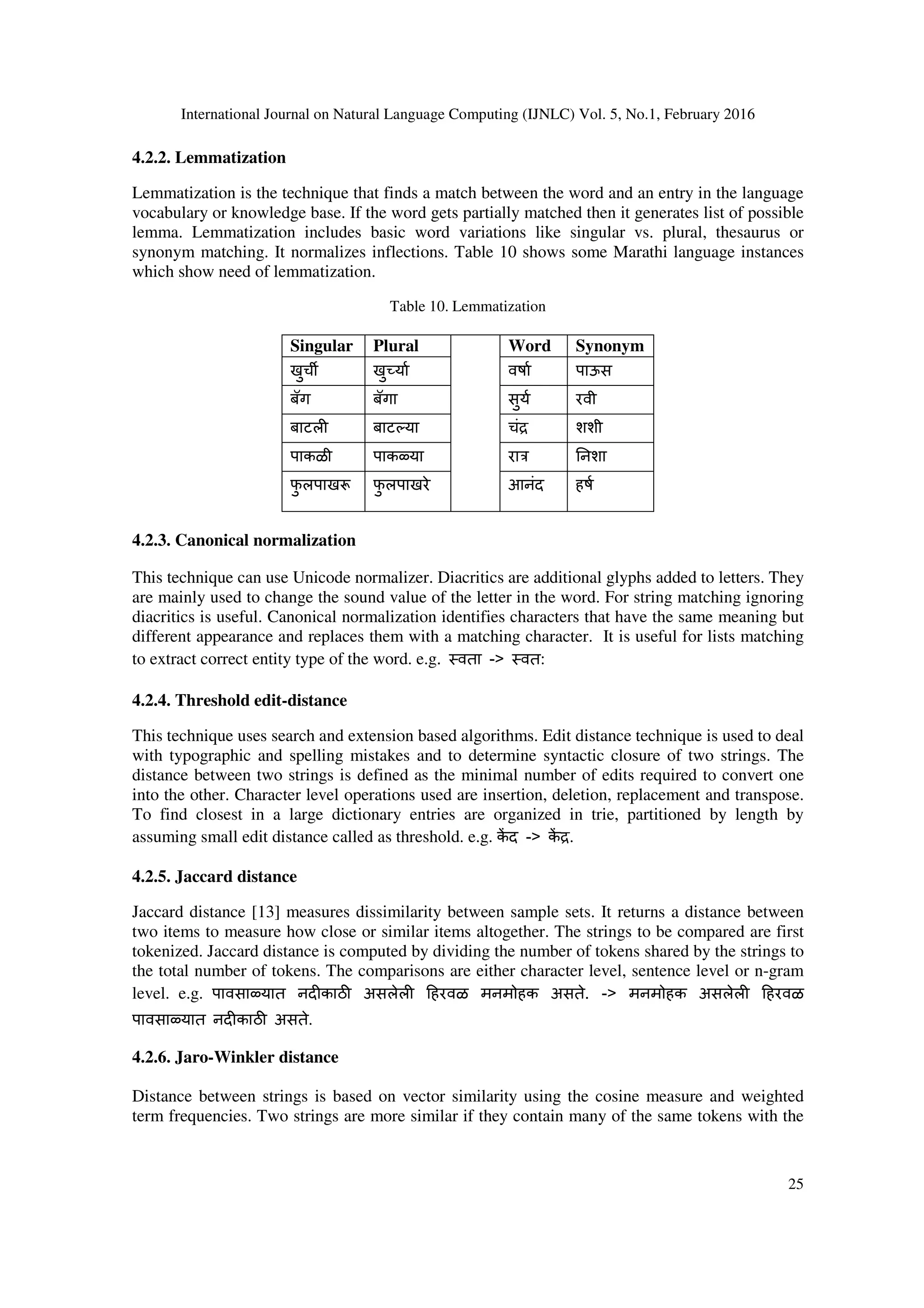 International Journal on Natural Language Computing (IJNLC) Vol. 5, No.1, February 2016
25
4.2.2. Lemmatization
Lemmatization is the technique that finds a match between the word and an entry in the language
vocabulary or knowledge base. If the word gets partially matched then it generates list of possible
lemma. Lemmatization includes basic word variations like singular vs. plural, thesaurus or
synonym matching. It normalizes inflections. Table 10 shows some Marathi language instances
which show need of lemmatization.
Table 10. Lemmatization
Singular Plural Word Synonym
खुच6 खु या वषा पाऊस
बॅग बॅगा सुय रवी
बाटल बाट(या चंa शशी
पाकळी पाकqया राo .नशा
फु लपाखr फु लपाखरे आनंद हष
4.2.3. Canonical normalization
This technique can use Unicode normalizer. Diacritics are additional glyphs added to letters. They
are mainly used to change the sound value of the letter in the word. For string matching ignoring
diacritics is useful. Canonical normalization identifies characters that have the same meaning but
different appearance and replaces them with a matching character. It is useful for lists matching
to extract correct entity type of the word. e.g. वता -> वत:
4.2.4. Threshold edit-distance
This technique uses search and extension based algorithms. Edit distance technique is used to deal
with typographic and spelling mistakes and to determine syntactic closure of two strings. The
distance between two strings is defined as the minimal number of edits required to convert one
into the other. Character level operations used are insertion, deletion, replacement and transpose.
To find closest in a large dictionary entries are organized in trie, partitioned by length by
assuming small edit distance called as threshold. e.g. क3 द -> क3 a.
4.2.5. Jaccard distance
Jaccard distance [13] measures dissimilarity between sample sets. It returns a distance between
two items to measure how close or similar items altogether. The strings to be compared are first
tokenized. Jaccard distance is computed by dividing the number of tokens shared by the strings to
the total number of tokens. The comparisons are either character level, sentence level or n-gram
level. e.g. पावसाqयात नद काठu असलेल हरवळ मनमोहक असते. -> मनमोहक असलेल हरवळ
पावसाqयात नद काठu असते.
4.2.6. Jaro-Winkler distance
Distance between strings is based on vector similarity using the cosine measure and weighted
term frequencies. Two strings are more similar if they contain many of the same tokens with the
 