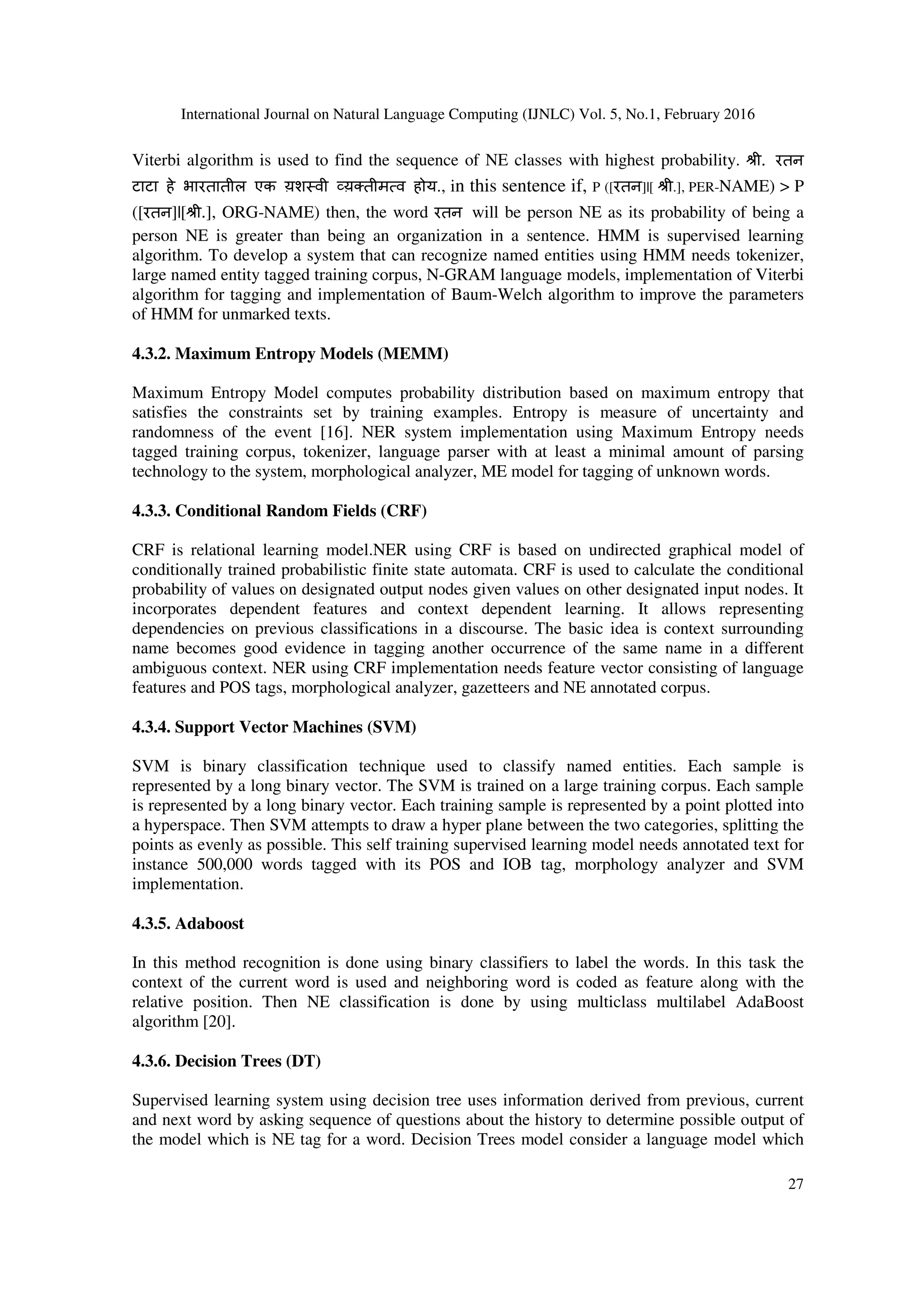 International Journal on Natural Language Computing (IJNLC) Vol. 5, No.1, February 2016
27
Viterbi algorithm is used to find the sequence of NE classes with highest probability. jी. रतन
टाटा हे भारतातील एक य़श वी 8य़Dतीम व होय., in this sentence if, P ([रतन]|[ jी.], PER-NAME) > P
([रतन]|[jी.], ORG-NAME) then, the word रतन will be person NE as its probability of being a
person NE is greater than being an organization in a sentence. HMM is supervised learning
algorithm. To develop a system that can recognize named entities using HMM needs tokenizer,
large named entity tagged training corpus, N-GRAM language models, implementation of Viterbi
algorithm for tagging and implementation of Baum-Welch algorithm to improve the parameters
of HMM for unmarked texts.
4.3.2. Maximum Entropy Models (MEMM)
Maximum Entropy Model computes probability distribution based on maximum entropy that
satisfies the constraints set by training examples. Entropy is measure of uncertainty and
randomness of the event [16]. NER system implementation using Maximum Entropy needs
tagged training corpus, tokenizer, language parser with at least a minimal amount of parsing
technology to the system, morphological analyzer, ME model for tagging of unknown words.
4.3.3. Conditional Random Fields (CRF)
CRF is relational learning model.NER using CRF is based on undirected graphical model of
conditionally trained probabilistic finite state automata. CRF is used to calculate the conditional
probability of values on designated output nodes given values on other designated input nodes. It
incorporates dependent features and context dependent learning. It allows representing
dependencies on previous classifications in a discourse. The basic idea is context surrounding
name becomes good evidence in tagging another occurrence of the same name in a different
ambiguous context. NER using CRF implementation needs feature vector consisting of language
features and POS tags, morphological analyzer, gazetteers and NE annotated corpus.
4.3.4. Support Vector Machines (SVM)
SVM is binary classification technique used to classify named entities. Each sample is
represented by a long binary vector. The SVM is trained on a large training corpus. Each sample
is represented by a long binary vector. Each training sample is represented by a point plotted into
a hyperspace. Then SVM attempts to draw a hyper plane between the two categories, splitting the
points as evenly as possible. This self training supervised learning model needs annotated text for
instance 500,000 words tagged with its POS and IOB tag, morphology analyzer and SVM
implementation.
4.3.5. Adaboost
In this method recognition is done using binary classifiers to label the words. In this task the
context of the current word is used and neighboring word is coded as feature along with the
relative position. Then NE classification is done by using multiclass multilabel AdaBoost
algorithm [20].
4.3.6. Decision Trees (DT)
Supervised learning system using decision tree uses information derived from previous, current
and next word by asking sequence of questions about the history to determine possible output of
the model which is NE tag for a word. Decision Trees model consider a language model which
 
