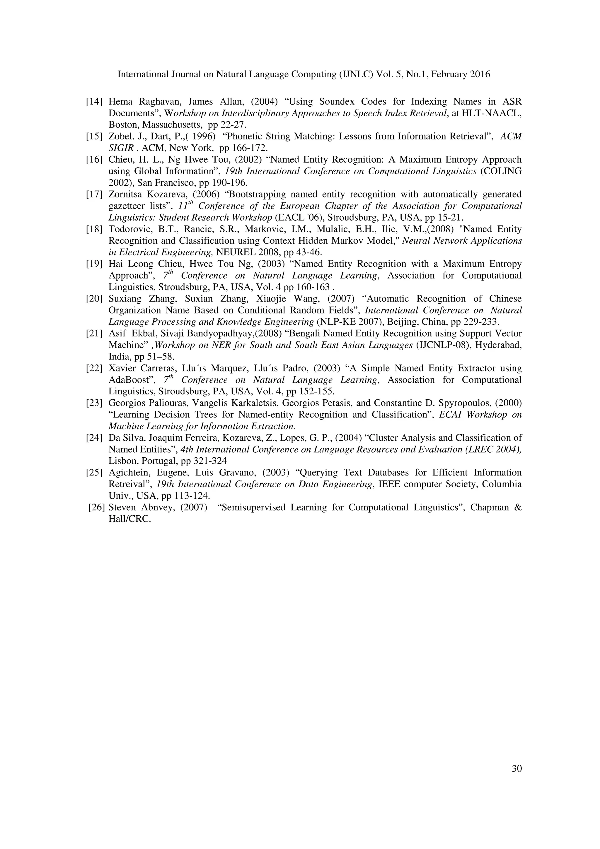 International Journal on Natural Language Computing (IJNLC) Vol. 5, No.1, February 2016
30
[14] Hema Raghavan, James Allan, (2004) “Using Soundex Codes for Indexing Names in ASR
Documents”, Workshop on Interdisciplinary Approaches to Speech Index Retrieval, at HLT-NAACL,
Boston, Massachusetts, pp 22-27.
[15] Zobel, J., Dart, P.,( 1996) “Phonetic String Matching: Lessons from Information Retrieval”, ACM
SIGIR , ACM, New York, pp 166-172.
[16] Chieu, H. L., Ng Hwee Tou, (2002) “Named Entity Recognition: A Maximum Entropy Approach
using Global Information”, 19th International Conference on Computational Linguistics (COLING
2002), San Francisco, pp 190-196.
[17] Zornitsa Kozareva, (2006) “Bootstrapping named entity recognition with automatically generated
gazetteer lists”, 11th
Conference of the European Chapter of the Association for Computational
Linguistics: Student Research Workshop (EACL '06), Stroudsburg, PA, USA, pp 15-21.
[18] Todorovic, B.T., Rancic, S.R., Markovic, I.M., Mulalic, E.H., Ilic, V.M.,(2008) "Named Entity
Recognition and Classification using Context Hidden Markov Model," Neural Network Applications
in Electrical Engineering, NEUREL 2008, pp 43-46.
[19] Hai Leong Chieu, Hwee Tou Ng, (2003) “Named Entity Recognition with a Maximum Entropy
Approach”, 7th
Conference on Natural Language Learning, Association for Computational
Linguistics, Stroudsburg, PA, USA, Vol. 4 pp 160-163 .
[20] Suxiang Zhang, Suxian Zhang, Xiaojie Wang, (2007) “Automatic Recognition of Chinese
Organization Name Based on Conditional Random Fields”, International Conference on Natural
Language Processing and Knowledge Engineering (NLP-KE 2007), Beijing, China, pp 229-233.
[21] Asif Ekbal, Sivaji Bandyopadhyay,(2008) “Bengali Named Entity Recognition using Support Vector
Machine” ,Workshop on NER for South and South East Asian Languages (IJCNLP-08), Hyderabad,
India, pp 51–58.
[22] Xavier Carreras, Llu´ıs Marquez, Llu´ıs Padro, (2003) “A Simple Named Entity Extractor using
AdaBoost”, 7th
Conference on Natural Language Learning, Association for Computational
Linguistics, Stroudsburg, PA, USA, Vol. 4, pp 152-155.
[23] Georgios Paliouras, Vangelis Karkaletsis, Georgios Petasis, and Constantine D. Spyropoulos, (2000)
“Learning Decision Trees for Named-entity Recognition and Classification”, ECAI Workshop on
Machine Learning for Information Extraction.
[24] Da Silva, Joaquim Ferreira, Kozareva, Z., Lopes, G. P., (2004) “Cluster Analysis and Classification of
Named Entities”, 4th International Conference on Language Resources and Evaluation (LREC 2004),
Lisbon, Portugal, pp 321-324
[25] Agichtein, Eugene, Luis Gravano, (2003) “Querying Text Databases for Efficient Information
Retreival”, 19th International Conference on Data Engineering, IEEE computer Society, Columbia
Univ., USA, pp 113-124.
[26] Steven Abnvey, (2007) “Semisupervised Learning for Computational Linguistics”, Chapman &
Hall/CRC.
 