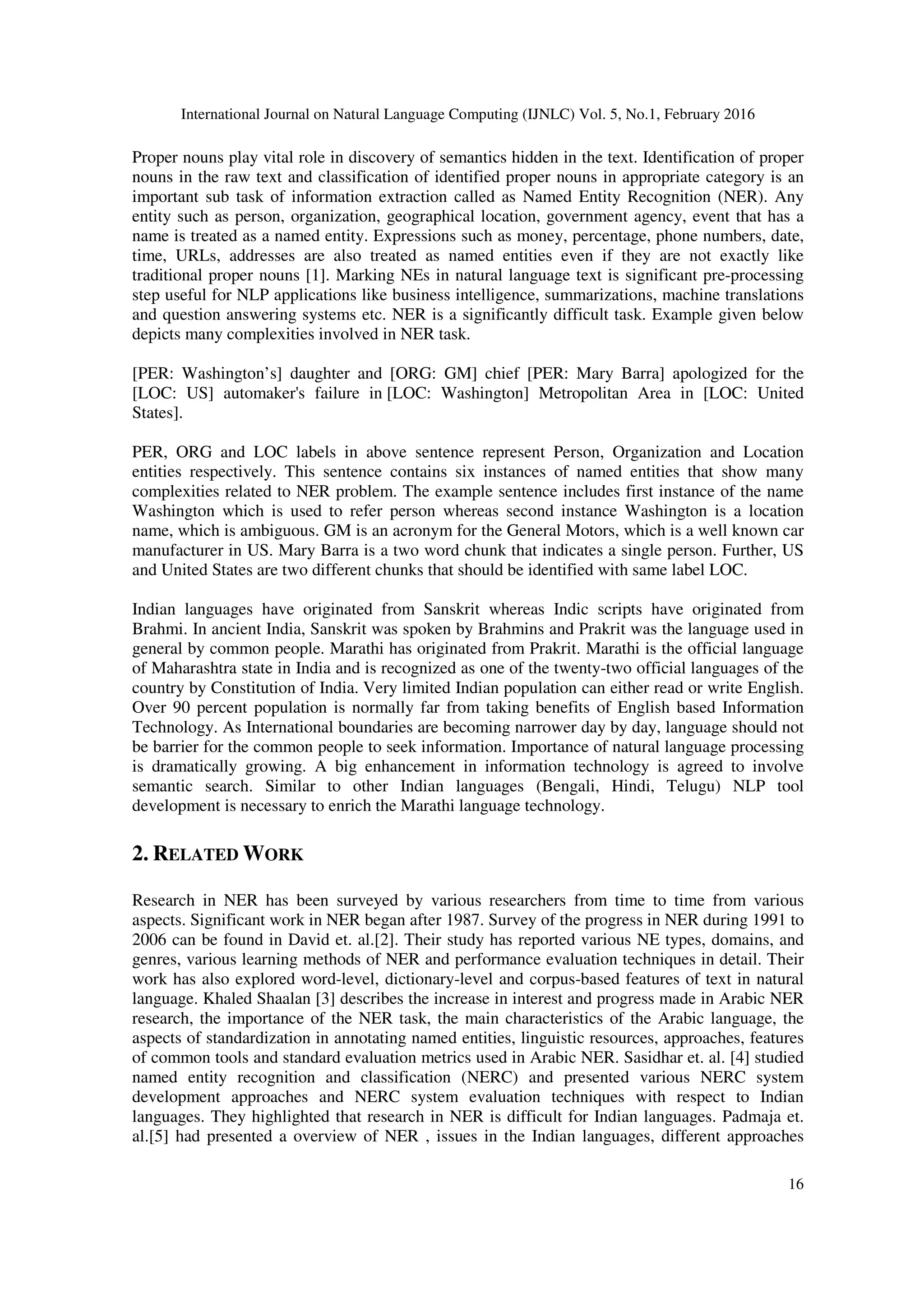 International Journal on Natural Language Computing (IJNLC) Vol. 5, No.1, February 2016
16
Proper nouns play vital role in discovery of semantics hidden in the text. Identification of proper
nouns in the raw text and classification of identified proper nouns in appropriate category is an
important sub task of information extraction called as Named Entity Recognition (NER). Any
entity such as person, organization, geographical location, government agency, event that has a
name is treated as a named entity. Expressions such as money, percentage, phone numbers, date,
time, URLs, addresses are also treated as named entities even if they are not exactly like
traditional proper nouns [1]. Marking NEs in natural language text is significant pre-processing
step useful for NLP applications like business intelligence, summarizations, machine translations
and question answering systems etc. NER is a significantly difficult task. Example given below
depicts many complexities involved in NER task.
[PER: Washington’s] daughter and [ORG: GM] chief [PER: Mary Barra] apologized for the
[LOC: US] automaker's failure in [LOC: Washington] Metropolitan Area in [LOC: United
States].
PER, ORG and LOC labels in above sentence represent Person, Organization and Location
entities respectively. This sentence contains six instances of named entities that show many
complexities related to NER problem. The example sentence includes first instance of the name
Washington which is used to refer person whereas second instance Washington is a location
name, which is ambiguous. GM is an acronym for the General Motors, which is a well known car
manufacturer in US. Mary Barra is a two word chunk that indicates a single person. Further, US
and United States are two different chunks that should be identified with same label LOC.
Indian languages have originated from Sanskrit whereas Indic scripts have originated from
Brahmi. In ancient India, Sanskrit was spoken by Brahmins and Prakrit was the language used in
general by common people. Marathi has originated from Prakrit. Marathi is the official language
of Maharashtra state in India and is recognized as one of the twenty-two official languages of the
country by Constitution of India. Very limited Indian population can either read or write English.
Over 90 percent population is normally far from taking benefits of English based Information
Technology. As International boundaries are becoming narrower day by day, language should not
be barrier for the common people to seek information. Importance of natural language processing
is dramatically growing. A big enhancement in information technology is agreed to involve
semantic search. Similar to other Indian languages (Bengali, Hindi, Telugu) NLP tool
development is necessary to enrich the Marathi language technology.
2. RELATED WORK
Research in NER has been surveyed by various researchers from time to time from various
aspects. Significant work in NER began after 1987. Survey of the progress in NER during 1991 to
2006 can be found in David et. al.[2]. Their study has reported various NE types, domains, and
genres, various learning methods of NER and performance evaluation techniques in detail. Their
work has also explored word-level, dictionary-level and corpus-based features of text in natural
language. Khaled Shaalan [3] describes the increase in interest and progress made in Arabic NER
research, the importance of the NER task, the main characteristics of the Arabic language, the
aspects of standardization in annotating named entities, linguistic resources, approaches, features
of common tools and standard evaluation metrics used in Arabic NER. Sasidhar et. al. [4] studied
named entity recognition and classification (NERC) and presented various NERC system
development approaches and NERC system evaluation techniques with respect to Indian
languages. They highlighted that research in NER is difficult for Indian languages. Padmaja et.
al.[5] had presented a overview of NER , issues in the Indian languages, different approaches
 