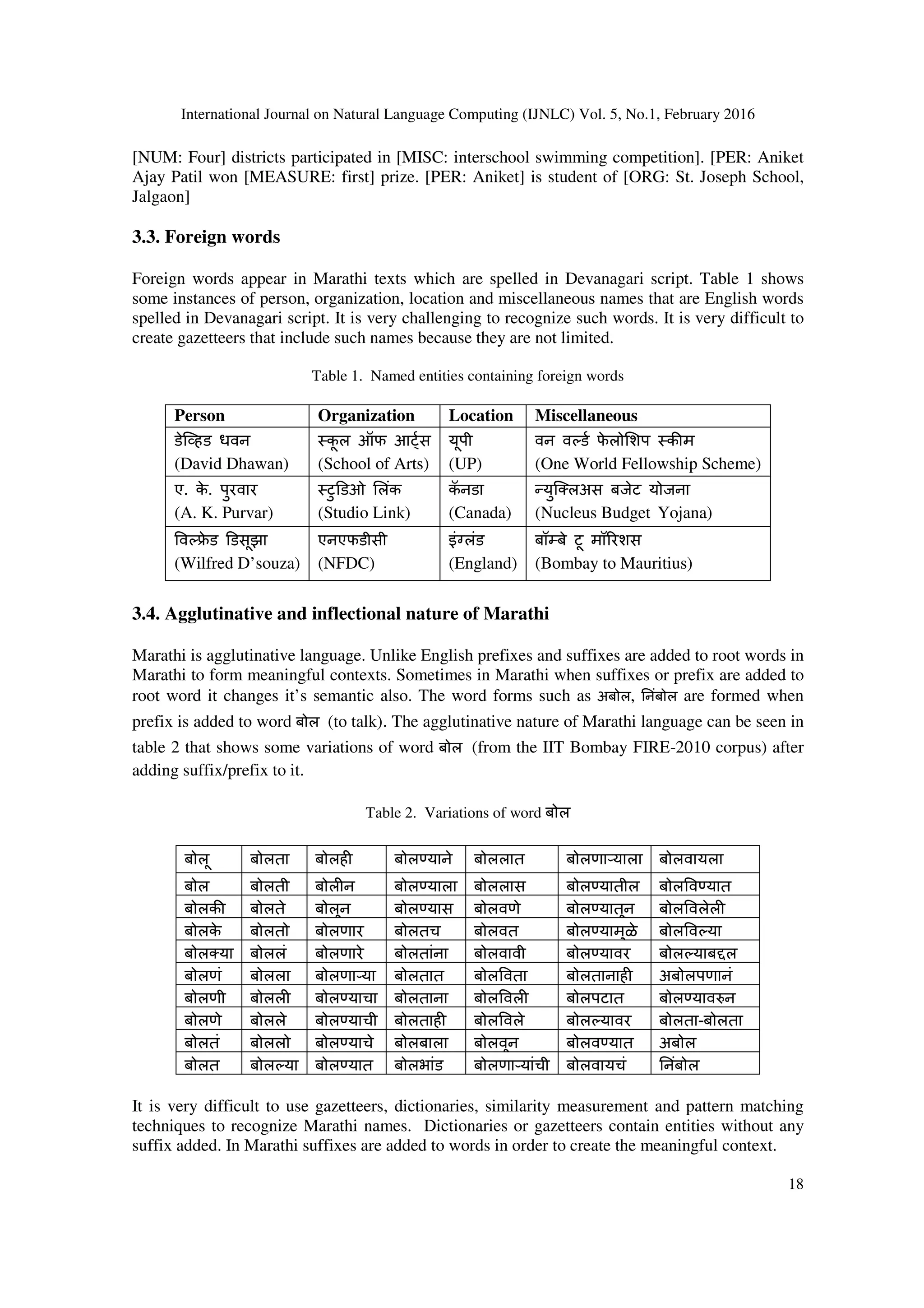 International Journal on Natural Language Computing (IJNLC) Vol. 5, No.1, February 2016
18
[NUM: Four] districts participated in [MISC: interschool swimming competition]. [PER: Aniket
Ajay Patil won [MEASURE: first] prize. [PER: Aniket] is student of [ORG: St. Joseph School,
Jalgaon]
3.3. Foreign words
Foreign words appear in Marathi texts which are spelled in Devanagari script. Table 1 shows
some instances of person, organization, location and miscellaneous names that are English words
spelled in Devanagari script. It is very challenging to recognize such words. It is very difficult to
create gazetteers that include such names because they are not limited.
Table 1. Named entities containing foreign words
Person Organization Location Miscellaneous
डेि8हड धवन
(David Dhawan)
कू ल ऑफ आ;स
(School of Arts)
यूपी
(UP)
वन व(ड फे लो<शप क=म
(One World Fellowship Scheme)
ए. के . पुरवार
(A. K. Purvar)
टु@डओ <लंक
(Studio Link)
कॅ नडा
(Canada)
CयुिDलअस बजेट योजना
(Nucleus Budget Yojana)
व(Fे ड @डसूझा
(Wilfred D’souza)
एनएफडीसी
(NFDC)
इंHलंड
(England)
बॉJबे टू मॉ0रशस
(Bombay to Mauritius)
3.4. Agglutinative and inflectional nature of Marathi
Marathi is agglutinative language. Unlike English prefixes and suffixes are added to root words in
Marathi to form meaningful contexts. Sometimes in Marathi when suffixes or prefix are added to
root word it changes it’s semantic also. The word forms such as अबोल, .नंबोल are formed when
prefix is added to word बोल (to talk). The agglutinative nature of Marathi language can be seen in
table 2 that shows some variations of word बोल (from the IIT Bombay FIRE-2010 corpus) after
adding suffix/prefix to it.
Table 2. Variations of word बोल
बोलू बोलता बोलह बोलKयाने बोललात बोलणाLयाला बोलवायला
बोल बोलती बोल न बोलKयाला बोललास बोलKयातील बोल वKयात
बोलक= बोलते बोलून बोलKयास बोलवणे बोलKयातून बोल वलेल
बोलके बोलतो बोलणार बोलतच बोलवत बोलKयामुळे बोल व(या
बोलDया बोललं बोलणारे बोलतांना बोलवावी बोलKयावर बोल(याबMल
बोलणं बोलला बोलणाLया बोलतात बोल वता बोलतानाह अबोलपणानं
बोलणी बोलल बोलKयाचा बोलताना बोल वल बोलपटात बोलKयावNन
बोलणे बोलले बोलKयाची बोलताह बोल वले बोल(यावर बोलता-बोलता
बोलतं बोललो बोलKयाचे बोलबाला बोलवून बोलवKयात अबोल
बोलत बोल(या बोलKयात बोलभांड बोलणाLयांची बोलवायचं .नंबोल
It is very difficult to use gazetteers, dictionaries, similarity measurement and pattern matching
techniques to recognize Marathi names. Dictionaries or gazetteers contain entities without any
suffix added. In Marathi suffixes are added to words in order to create the meaningful context.
 
