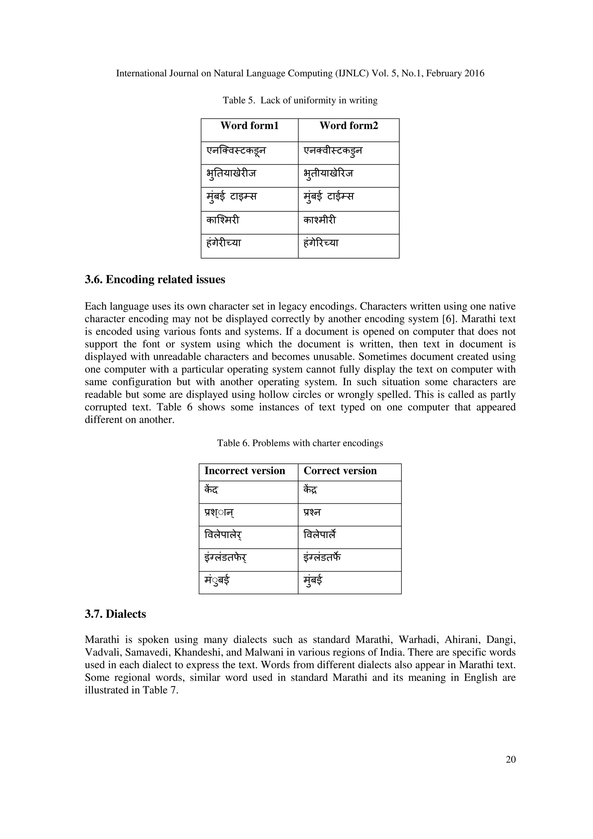 International Journal on Natural Language Computing (IJNLC) Vol. 5, No.1, February 2016
20
Table 5. Lack of uniformity in writing
Word form1 Word form2
एनिDव टकडून एनDवी टकडुन
भु.तयाखेर ज भुतीयाखे0रज
मुंबई टाइJस मुंबई टाईJस
काि`मर का`मीर
हंगेर या हंगे0र या
3.6. Encoding related issues
Each language uses its own character set in legacy encodings. Characters written using one native
character encoding may not be displayed correctly by another encoding system [6]. Marathi text
is encoded using various fonts and systems. If a document is opened on computer that does not
support the font or system using which the document is written, then text in document is
displayed with unreadable characters and becomes unusable. Sometimes document created using
one computer with a particular operating system cannot fully display the text on computer with
same configuration but with another operating system. In such situation some characters are
readable but some are displayed using hollow circles or wrongly spelled. This is called as partly
corrupted text. Table 6 shows some instances of text typed on one computer that appeared
different on another.
Table 6. Problems with charter encodings
Incorrect version Correct version
क3 द क3 a
श्◌ान् `न
वलेपालेर् वलेपाल%
इंHलंडतफे र् इंHलंडतफ%
मं◌ुबई मुंबई
3.7. Dialects
Marathi is spoken using many dialects such as standard Marathi, Warhadi, Ahirani, Dangi,
Vadvali, Samavedi, Khandeshi, and Malwani in various regions of India. There are specific words
used in each dialect to express the text. Words from different dialects also appear in Marathi text.
Some regional words, similar word used in standard Marathi and its meaning in English are
illustrated in Table 7.
 