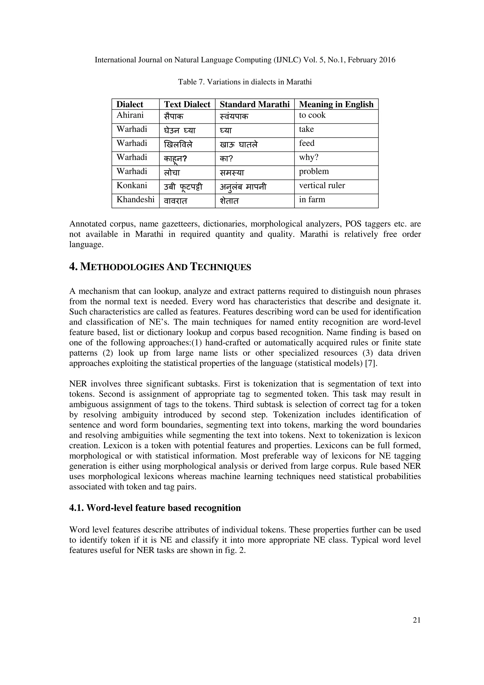 International Journal on Natural Language Computing (IJNLC) Vol. 5, No.1, February 2016
21
Table 7. Variations in dialects in Marathi
Dialect Text Dialect Standard Marathi Meaning in English
Ahirani सैपाक वंयपाक to cook
Warhadi घेउन eया eया take
Warhadi _खल वले खाऊ घातले feed
Warhadi काहून? का? why?
Warhadi लोचा सम या problem
Konkani उबी फू टपgी अनुलंब मापनी vertical ruler
Khandeshi वावरात शेतात in farm
Annotated corpus, name gazetteers, dictionaries, morphological analyzers, POS taggers etc. are
not available in Marathi in required quantity and quality. Marathi is relatively free order
language.
4. METHODOLOGIES AND TECHNIQUES
A mechanism that can lookup, analyze and extract patterns required to distinguish noun phrases
from the normal text is needed. Every word has characteristics that describe and designate it.
Such characteristics are called as features. Features describing word can be used for identification
and classification of NE’s. The main techniques for named entity recognition are word-level
feature based, list or dictionary lookup and corpus based recognition. Name finding is based on
one of the following approaches:(1) hand-crafted or automatically acquired rules or finite state
patterns (2) look up from large name lists or other specialized resources (3) data driven
approaches exploiting the statistical properties of the language (statistical models) [7].
NER involves three significant subtasks. First is tokenization that is segmentation of text into
tokens. Second is assignment of appropriate tag to segmented token. This task may result in
ambiguous assignment of tags to the tokens. Third subtask is selection of correct tag for a token
by resolving ambiguity introduced by second step. Tokenization includes identification of
sentence and word form boundaries, segmenting text into tokens, marking the word boundaries
and resolving ambiguities while segmenting the text into tokens. Next to tokenization is lexicon
creation. Lexicon is a token with potential features and properties. Lexicons can be full formed,
morphological or with statistical information. Most preferable way of lexicons for NE tagging
generation is either using morphological analysis or derived from large corpus. Rule based NER
uses morphological lexicons whereas machine learning techniques need statistical probabilities
associated with token and tag pairs.
4.1. Word-level feature based recognition
Word level features describe attributes of individual tokens. These properties further can be used
to identify token if it is NE and classify it into more appropriate NE class. Typical word level
features useful for NER tasks are shown in fig. 2.
 