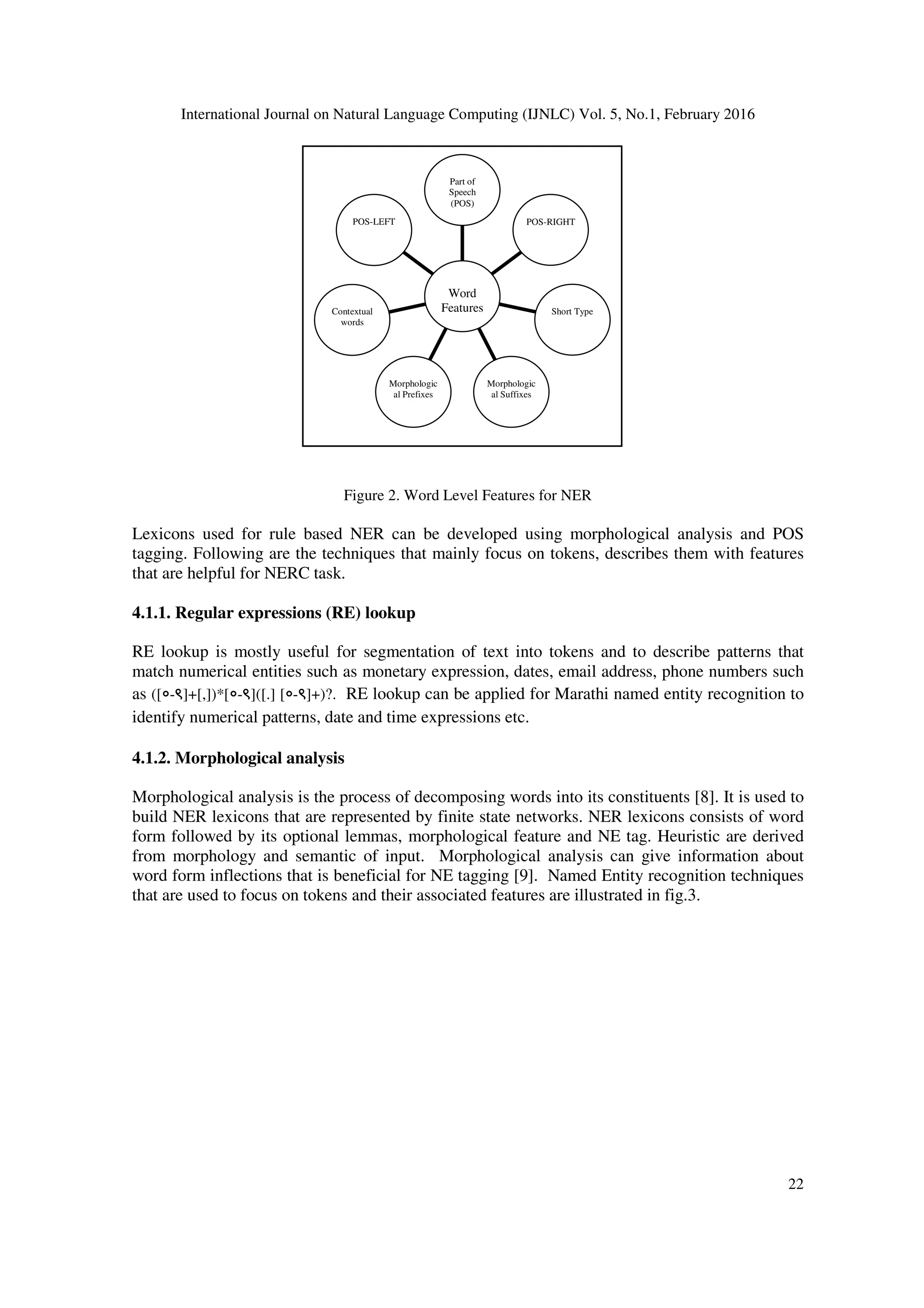 International Journal on Natural Language Computing (IJNLC) Vol. 5, No.1, February 2016
22
Figure 2. Word Level Features for NER
Lexicons used for rule based NER can be developed using morphological analysis and POS
tagging. Following are the techniques that mainly focus on tokens, describes them with features
that are helpful for NERC task.
4.1.1. Regular expressions (RE) lookup
RE lookup is mostly useful for segmentation of text into tokens and to describe patterns that
match numerical entities such as monetary expression, dates, email address, phone numbers such
as ([०-९]+[,])*[०-९]([.] [०-९]+)?. RE lookup can be applied for Marathi named entity recognition to
identify numerical patterns, date and time expressions etc.
4.1.2. Morphological analysis
Morphological analysis is the process of decomposing words into its constituents [8]. It is used to
build NER lexicons that are represented by finite state networks. NER lexicons consists of word
form followed by its optional lemmas, morphological feature and NE tag. Heuristic are derived
from morphology and semantic of input. Morphological analysis can give information about
word form inflections that is beneficial for NE tagging [9]. Named Entity recognition techniques
that are used to focus on tokens and their associated features are illustrated in fig.3.
POS-LEFT
Contextual
words
Morphologic
al Prefixes
Morphologic
al Suffixes
Short Type
POS-RIGHT
Part of
Speech
(POS)
Word
Features
 