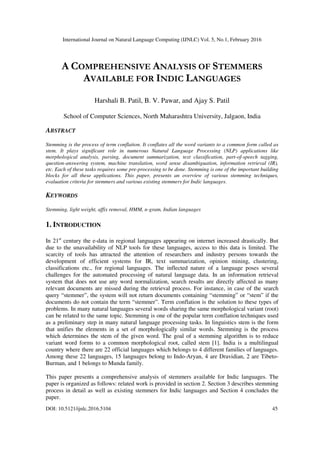 International Journal on Natural Language Computing (IJNLC) Vol. 5, No.1, February 2016
DOI: 10.5121/ijnlc.2016.5104 45
A COMPREHENSIVE ANALYSIS OF STEMMERS
AVAILABLE FOR INDIC LANGUAGES
Harshali B. Patil, B. V. Pawar, and Ajay S. Patil
School of Computer Sciences, North Maharashtra University, Jalgaon, India
ABSTRACT
Stemming is the process of term conflation. It conflates all the word variants to a common form called as
stem. It plays significant role in numerous Natural Language Processing (NLP) applications like
morphological analysis, parsing, document summarization, text classification, part-of-speech tagging,
question-answering system, machine translation, word sense disambiguation, information retrieval (IR),
etc. Each of these tasks requires some pre-processing to be done. Stemming is one of the important building
blocks for all these applications. This paper, presents an overview of various stemming techniques,
evaluation criteria for stemmers and various existing stemmers for Indic languages.
KEYWORDS
Stemming, light weight, affix removal, HMM, n-gram, Indian languages
1. INTRODUCTION
In 21st
century the e-data in regional languages appearing on internet increased drastically. But
due to the unavailability of NLP tools for these languages, access to this data is limited. The
scarcity of tools has attracted the attention of researchers and industry persons towards the
development of efficient systems for IR, text summarization, opinion mining, clustering,
classifications etc., for regional languages. The inflected nature of a language poses several
challenges for the automated processing of natural language data. In an information retrieval
system that does not use any word normalization, search results are directly affected as many
relevant documents are missed during the retrieval process. For instance, in case of the search
query “stemmer”, the system will not return documents containing “stemming” or “stem” if the
documents do not contain the term “stemmer”. Term conflation is the solution to these types of
problems. In many natural languages several words sharing the same morphological variant (root)
can be related to the same topic. Stemming is one of the popular term conflation techniques used
as a preliminary step in many natural language processing tasks. In linguistics stem is the form
that unifies the elements in a set of morphologically similar words. Stemming is the process
which determines the stem of the given word. The goal of a stemming algorithm is to reduce
variant word forms to a common morphological root, called stem [1]. India is a multilingual
country where there are 22 official languages which belongs to 4 different families of languages.
Among these 22 languages, 15 languages belong to Indo-Aryan, 4 are Dravidian, 2 are Tibeto-
Burman, and 1 belongs to Munda family.
This paper presents a comprehensive analysis of stemmers available for Indic languages. The
paper is organized as follows: related work is provided in section 2. Section 3 describes stemming
process in detail as well as existing stemmers for Indic languages and Section 4 concludes the
paper.
 